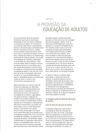 43
Uma compreensão geral da educação
de adultos requer que se reconheça a
diversidade de tipos de oferta, finalidades
e conteúdos que podem ser incluídos em
uma definição significativa. A educação de
adultos é importante para o empoderamento
pessoal, bem-estar econômico, coesão
da comunidade e desenvolvimento social.
Como setor, a educação de adultos contribui
para a redução da pobreza e do desemprego,
qualificação da força de trabalho, diminuição
da propagação do HIV/Aids, preservação
e conservação do meio ambiente, maior
conscientização sobre os direitos humanos,
combate ao racismo e à xenofobia, apoio
aos valores democráticos e exercício ativo
da cidadania, e fortalecimento da equidade
e igualdade de gênero. Tudo isso tem como
pano de fundo a necessidade urgente de
aumentar os níveis de alfabetização de
adultos, habilidades básicas e competências-
-chave em todo o mundo e mais
intensamente nos países do Sul.
Adultos aprendem em diversos tipos de
ambientes viabilizados por diferentes
atores, desde autoridades públicas que
supervisionam a educação formal e as
instituições de ensino, até empresas,
empregadores, sindicatos, organizações
não governamentais, fundações de
caridade, associações religiosas e grupos
culturais. Direta ou indiretamente, a oferta
representa as motivações e interesses dos
diferentes intervenientes, que podem ser
mais amplos, como no caso da provisão
pública, ou de âmbito mais restrito,
como no caso da educação e formação
continuadas oferecidas por empresas e por
empregadores específicos. Com uma grande
variedade de finalidades, os programas de
educação de adultos compreendem desde
a alfabetização, as operações matemáticas
básicas e as habilidades para a vida, até
o desenvolvimento profissional avançado
para altos executivos. Eles abrangem desde
		 A PROVISÃO DA		
		 EDUCAÇÃO DE ADULTOS
CAPÍTULO 3
atividades ligadas ao desenvolvimento
pessoal e ao lazer, até cursos de reciclagem
para desempregados. Podem variar de
oficinas de sensibilização até cursos que
ofereçam ou atualizem competências em
TIC. Também podem tomar a forma de
atividades de capacitação destinadas à
comunidade governamental e a ONGs
que prestam serviços públicos. Toda
essa variedade na oferta de educação
de adultos tem inevitavelmente levado a
persistentes debates sobre o que de fato
pertence ao setor. O que em certo contexto
é considerado como uma forma válida de
provisão de educação de adultos, pode não
ser em outro, e assim fica difícil ter uma
base comum para fins de comparação ou
para a definição de uma perspectiva global.
O capítulo 2 discutiu os efeitos desta
diversidade no desenvolvimento de
políticas. O presente capítulo enfoca a
variedade e distribuição da provisão e dos
provedores, de acordo com os Relatórios
Nacionais preparados para a CONFINTEA
VI, oferecendo uma tipologia para o
desenvolvimento da oferta de educação de
adultos, analisando as tendências atuais e os
possíveis impactos da mudança no equilíbrio
entre oferta pública e privada.
3.1 A ampla gama de oferta de educação
de adultos
Tipos de oferta de educação de adultos
Os Relatórios Nacionais ilustram bem
a variedade da oferta de educação de
adultos. Ao redor do mundo, a educação
básica (principalmente os programas de
alfabetização de adultos) continua a ser a
forma mais comum de educação de adultos,
tendo sido declarada por 127 países (82%)
como um de seus programas. Logo em
seguida, vêm os programas de educação
e formação profissional (117 países, ou
 