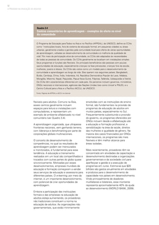 52
O Programa de Educação para Todos na Ásia e no Pacífico (APPEAL), da UNESCO, define os CCAs
como “instituições locais, fora do sistema de educação formal, em pequenas cidades ou áreas
urbanas, geralmente criados e geridos pela comunidade local para oferta de várias oportunidades
de aprendizagem, voltadas ao desenvolvimento da comunidade e à melhoria da qualidade de
vida”. Por meio da participação ativa da comunidade, os CCAs são adaptados às necessidades
de todas as pessoas da comunidade. Os CCAs geralmente se localizam em instalações simples.
Seus programas e funções são flexíveis. Os principais beneficiários são pessoas com poucas
oportunidades de educação, especialmente crianças na fase pré-escolar, crianças fora da escola,
mulheres, jovens e idosos. Os CCAs são vistos como um modelo para o desenvolvimento da
comunidade e aprendizagem ao longo da vida. Eles operam nos seguintes países: Bangladesh,
Butão, Camboja, China, Índia, Indonésia, Irã, República Democrática Popular do Laos, Malásia,
Mongólia, Mianmá, Nepal, Paquistão, Papua Nova Guiné, Filipinas, Tailândia, Uzbequistão e Vietnã.
Os CCAs têm características diferentes em cada país. Os parceiros incluem governos, ministérios,
ONGs nacionais e internacionais, agências das Nações Unidas (tais como Unicef e PNUD), e o
Centro Cultural para a Ásia e o Pacífico (ACCU), da UNESCO.
Fonte: Páginas da APPEAL e ACCU na internet
Quadro 3.4
Centros comunitários de aprendizagem – exemplos de oferta no nível
da comunidade
A PROVISÃO DA EDUCAÇÃO DE ADULTOS
flexíveis para adultos. Comuns na Ásia,
esses centros geralmente incluem
espaços para leitura e instalações com
computadores, e representam um
exemplo de ambiente alfabetizado no nível
comunitário (ver Quadro 3.4).
A aprendizagem organizada, que ultrapassa
fronteiras nacionais, vem ganhando terreno,
com liderança e benchmarking por parte de
corporações globais multinacionais.
O conceito de desenvolvimento de
competências, no qual os resultados de
aprendizagem podem ser mensurados
e monitorados, é fundamental para essa
tendência. A educação e treinamento
realizados em um local são compartilhados e
trocados com outras partes do globo quase
sincronicamente. Motivadas por esses
desenvolvimentos, empresas mundiais de
educação e formação começaram a vender
seus serviços de educação e assessoria para
diferentes países. O e-learning, por meio da
internet, é um importante desenvolvimento,
com potencial de criar oportunidades de
aprendizagem.
Embora a participação das instituições
formais e das empresas na educação de
adultos esteja aumentando, os provedores
não tradicionais constituem a norma na
educação de adultos. As organizações não
governamentais, que estão minimamente
envolvidas com as instituições de ensino
formal, são fundamentais na provisão de
programas de educação de adultos em
muitos países, especialmente no Sul.
Frequentemente substituindo a provisão
do governo, os programas oferecidos por
ONGs incluem desde a alfabetização até
a educação e formação profissional, a
sensibilização na área da saúde, direitos
das mulheres e igualdade de gênero. Na
maioria dos casos financiados por ONGs
internacionais, os programas são mais
flexíveis e têm melhor alcance para
áreas isoladas.
Mais recentemente, provedores têm se
concentrado em atividades de capacitação e
desenvolvimento destinadas a organizações
governamentais e da sociedade civil para
aperfeiçoar a gestão e a execução de
programas em curso. Estima-se que $20
bilhões são gastos anualmente em atividades
e produtos para o desenvolvimento de
capacidade nos países em desenvolvimento.
Vindo principalmente de doadores
multilaterais e bilaterais, esse montante
representa aproximadamente 40% da ajuda
ao desenvolvimento (WORLD BANK, 2009).
 