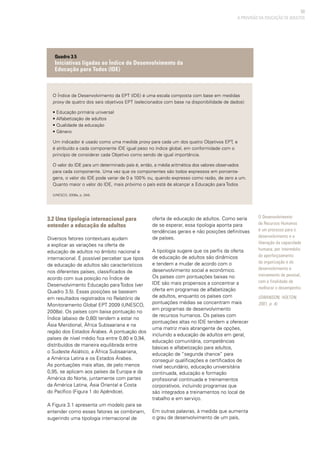 53
A PROVISÃO DA EDUCAÇÃO DE ADULTOS
O Índice de Desenvolvimento da EPT (IDE) é uma escala composta com base em medidas
proxy de quatro dos seis objetivos EPT (selecionados com base na disponibilidade de dados):
• Educação primária universal
• Alfabetização de adultos
• Qualidade da educação
• Gênero
Um indicador é usado como uma medida proxy para cada um dos quatro Objetivos EPT, e
é atribuído a cada componente IDE igual peso no índice global, em conformidade com o
princípio de considerar cada Objetivo como sendo de igual importância.
O valor do IDE para um determinado país é, então, a média aritmética dos valores observados
para cada componente. Uma vez que os componentes são todos expressos em porcenta-
gens, o valor do IDE pode variar de 0 a 100% ou, quando expresso como razão, de zero a um.
Quanto maior o valor do IDE, mais próximo o país está de alcançar a Educação para Todos
(UNESCO, 2008a, p. 244).
Quadro 3.5
Iniciativas ligadas ao Índice de Desenvolvimento da
Educação para Todos (IDE)
O Desenvolvimento
de Recursos Humanos
é um processo para o
desenvolvimento e a
liberação da capacidade
humana, por intermédio
do aperfeiçoamento
da organização e do
desenvolvimento e
treinamento de pessoal,
com a finalidade de
melhorar o desempenho.
(SWANSON; HOLTON,
2001, p. 4).
3.2 Uma tipologia internacional para
entender a educação de adultos
Diversos fatores contextuais ajudam
a explicar as variações na oferta de
educação de adultos no âmbito nacional e
internacional. É possível perceber que tipos
de educação de adultos são característicos
nos diferentes países, classificados de
acordo com sua posição no Índice de
Desenvolvimento Educação para Todos (ver
Quadro 3.5). Essas posições se baseiam
em resultados registrados no Relatório de
Monitoramento Global EPT 2009 (UNESCO,
2008a). Os países com baixa pontuação no
Índice (abaixo de 0,80) tendem a estar no
Ásia Meridional, África Subsaariana e na
região dos Estados Árabes. A pontuação dos
países de nível médio fica entre 0,80 e 0,94,
distribuídos de maneira equilibrada entre
o Sudeste Asiático, a África Subsaariana,
a América Latina e os Estados Árabes.
As pontuações mais altas, de pelo menos
0,95, se aplicam aos países da Europa e da
América do Norte, juntamente com partes
da América Latina, Ásia Oriental e Costa
do Pacífico (Figura 1 do Apêndice).
A Figura 3.1 apresenta um modelo para se
entender como esses fatores se combinam,
sugerindo uma tipologia internacional de
oferta de educação de adultos. Como seria
de se esperar, essa tipologia aponta para
tendências gerais e não posições definitivas
de países.
A tipologia sugere que os perfis da oferta
de educação de adultos são dinâmicos
e tendem a mudar de acordo com o
desenvolvimento social e econômico.
Os países com pontuações baixas no
IDE são mais propensos a concentrar a
oferta em programas de alfabetização
de adultos, enquanto os países com
pontuações médias se concentram mais
em programas de desenvolvimento
de recursos humanos. Os países com
pontuações altas no IDE tendem a oferecer
uma matriz mais abrangente de opções,
incluindo a educação de adultos em geral,
educação comunitária, competências
básicas e alfabetização para adultos,
educação de “segunda chance” para
conseguir qualificações e certificados de
nível secundário, educação universitária
continuada, educação e formação
profissional continuada e treinamentos
corporativos, incluindo programas que
são integrados a treinamentos no local de
trabalho e em serviço.
Em outras palavras, à medida que aumenta
o grau de desenvolvimento de um país,
 