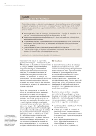 56
necessariamente reduzir os orçamentos
públicos nacionais para a educação de adultos.
Muitas vezes, as atividades de monitoramento
e avaliação também são contratadas fora
do governo. Em alguns países da África,
a terceirização (também conhecida como
faire-faire, ou fazer-fazer)NT
de classes de
alfabetização vem ganhando terreno (ver
Quadro 3.6). Neste caso, os serviços são
prestados por ONGs que ministram o currículo
nacional com fundos do governo.Tal como
acontece com muitos esforços que envolvem
subcontratação, a garantia da qualidade é uma
questão importante.
Como dito anteriormente, os padrões de
oferta de educação de adultos respondem
às mudanças sociais e econômicas. Os
corolários (e consequências) da globalização
cultural e econômica, em conjunto com a
transição para sociedades do conhecimento
– que impacta as regiões e os países do
mundo de formas semelhantes e diferentes
ao mesmo tempo – têm implicações para a
estruturação de todas as formas de educação
e formação, incluindo a educação de adultos.
Os governos lentamente abrem mão de sua
participação direta na educação de adultos
e a responsabilidade é transferida para
outros: setor privado, ONGs e/ou indivíduos.
Paralelamente a este desdobramento, há
um aumento considerável da provisão de
educação e treinamento na formulação de
políticas no âmbito internacional e regional.
3.3 Conclusão
O desenvolvimento da oferta de educação
de adultos orientada ao mercado, assim
como a crescente presença de organizações
da sociedade civil, altera significativamente
o cenário da aprendizagem de adultos.
A flutuação e a instabilidade dos fundos
públicos para a educação de adultos
ressaltam ainda mais a sensibilidade e a
vulnerabilidade do setor. Com um quadro de
instabilidade jurídica e financeira, a provisão
da educação de adultos é extremamente
suscetível, mesmo a pequenas mudanças
econômicas ou políticas.
Exceto nos países nórdicos e naqueles
com sistemas de aprendizagem ao longo
da vida já consolidados (como na República
da Coreia), a oferta de educação de adultos
na maioria dos países está cada vez mais
assumindo as seguintes características:
• 	 a provisão pública é restrita a um mínimo,
no nível mais baixo;
• 	 a oferta que vai além do “mínimo” de
provisão pública é transferida ao setor
privado, provedores comerciais ou ONGs,
cuja provisão está sujeita às leis da oferta
e da procura;
• 	 assim, a provisão se torna de curto
prazo, dispensável e dependente da
disponibilidade de recursos; e
• 	 uma fundamentação fraca para uma
A estratégia consiste em fazer com que cada parceiro desempenhe sua parte, e há uma clara
vantagem comparativa, de acordo com o princípio de “cada um fazendo o que faz de melhor”.
Esta construção apresenta as seguintes características, reconhecidas como essenciais por
todos os atores:
• 	 A separação das funções de orientação, acompanhamento e avaliação do ministério, de um
lado, das funções operacionais de grupos de alfabetização, do outro.
• 	 Bases contratuais para as ações de alfabetização a serem realizadas com fundos públicos,
disponibilizados pelo ministério.
• 	 Igualdade de acesso aos fundos para todos os provedores de serviços, cujas propostas se
alinhem a um conjunto de critérios de elegibilidade reconhecidos como apropriados por
todos os parceiros.
• 	 Imparcialidade e transparência do sistema de alocação de financiamento.
• 	 Pagamento sem atraso por serviços prestados pelos provedores, que na maioria dos casos
possuem limitados fundos próprios e poucos recursos.
(Associação para o Desenvolvimento da Educação na África, 2006, p. 12)
Quadro 3.6
A estratégia faire-faire (fazer-fazer)
A PROVISÃO DA EDUCAÇÃO DE ADULTOS
NT: A estratégia faire-faire é
um tipo de descentralização, na
qual se delegam a atores sociais
reconhecidamente capazes a
concepção e a implementação de
programas destinados a atender
necessidades educacionais
básicas, dentro da estrutura
estabelecida pelo Estado.
 