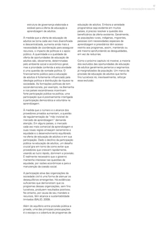 57
estrutura de governança elaborada e
estável para a oferta de educação e
aprendizagem de adultos.
À medida que a oferta de educação de
adultos se torna cada vez mais diversificada
e descentralizada, aumenta ainda mais a
necessidade de coordenação para assegurar
recursos, o impacto de políticas e o apoio
público. A quantidade e a qualidade da
oferta de oportunidades de educação de
adultos são, obviamente, determinadas
pelo ambiente social e econômico geral,
mas a prioridade conferida a esta atividade
é uma questão de vontade política. O
financiamento público para a educação
de adultos é fortemente influenciado pela
ideologia política e distribuição da riqueza na
sociedade. As formações políticas de tom
social-democrata, por exemplo, na Alemanha
e nos países escandinavos incentivam
forte participação pública na política, uma
participação que é positivamente interligada
à participação democrática e voluntária na
aprendizagem.
À medida que o número e o alcance dos
provedores privados aumentam, a questão
da regulamentação da “mão invisível do
mercado de aprendizagem” demanda
atenção. Em alguns países, o mercado
cada vez mais comercial da aprendizagem e
suas novas regras ameaçam seriamente a
equidade e o desenvolvimento equilibrado
na oferta de educação de adultos e em sua
participação. Dado o declínio da participação
pública na educação de adultos, um desafio
crucial gira em torno de como evitar que
provedores que crescem rapidamente,
visando ao lucro rápido, dominem a provisão.
É realmente necessário que o governo
mantenha interesse nas questões de
equidade, por razões econômicas e para a
manutenção da coesão social.
A participação ativa das organizações da
sociedade civil é uma forma de atenuar os
desequilíbrios emergentes. Há evidências
suficientes que demonstram que os
programas dessas organizações, sem fins
lucrativos, produzem resultados positivos.
No entanto, por causa de seu mandato e
recursos, têm alcance e sustentabilidade
limitados (BALID, 2009).
Além do equilíbrio entre provisão pública e
privada, uma das principais preocupações
é o escopo e a cobertura de programas de
educação de adultos. Embora a variedade
programática seja evidente em muitos
países, é preciso resolver a questão dos
beneficiários da oferta existente. Geralmente,
as populações rurais, indígenas, migrantes,
pessoas com necessidades especiais de
aprendizagem e presidiários têm acesso
restrito aos programas, assim, mantendo ou
até mesmo aprofundando as desigualdades,
em vez de reduzi-las.
Como o próximo capítulo irá mostrar, a maioria
dos excluídos das oportunidades de educação
de adultos geralmente pertence a segmentos
já marginalizados da população. Um marco de
provisão de educação de adultos que tenha
fins lucrativos irá, inevitavelmente, reforçar
essa exclusão.
A PROVISÃO DA EDUCAÇÃO DE ADULTOS
 