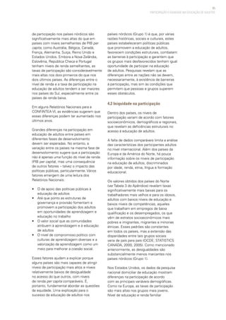 65
PARTICIPAÇÃO E EQUIDADE NA EDUCAÇÃO DE ADULTOS
de participação nos países nórdicos são
significativamente mais altas do que em
países com níveis semelhantes de PIB per
capita, como Austrália, Bélgica, Canadá,
França, Alemanha, Suíça, Reino Unido e
Estados Unidos. Embora a Nova Zelândia,
Eslovênia, República Checa e Portugal
tenham níveis de renda semelhantes, as
taxas de participação são consideravelmente
mais altas nos dois primeiros do que nos
dois últimos países. As diferenças entre o
nível de renda e a taxa de participação na
educação de adultos tendem a ser maiores
nos países do Sul, especialmente entre os
países de renda baixa.
Em alguns Relatórios Nacionais para a
CONFINTEA VI, as evidências sugerem que
essas diferenças podem ter aumentado nos
últimos anos.
Grandes diferenças na participação em
educação de adultos entre países em
diferentes fases de desenvolvimento
devem ser esperadas. No entanto, a
variação entre os países na mesma fase de
desenvolvimento sugere que a participação
não é apenas uma função do nível de renda
(PIB per capita), mas uma consequência
de outros fatores – talvez o impacto das
políticas públicas, particularmente. Vários
fatores emergem de uma leitura dos
Relatórios Nacionais:
• 	 O de apoio das políticas públicas à
educação de adultos
• 	 Até que ponto as estruturas de
governança e provisão fomentam e
promovem a participação dos adultos
em oportunidades de aprendizagem e
educação no trabalho
• 	 O valor social que as comunidades
atribuem à aprendizagem e à educação
de adultos
• 	 O nível de compromisso político com
culturas de aprendizagem diversas e a
valorização da aprendizagem como um
meio para melhorar a coesão social.
Esses fatores ajudam a explicar porque
alguns países são mais capazes de atingir
níveis de participação mais altos e níveis
relativamente baixos de desigualdade
no acesso do que outros, com níveis
de renda per capita comparáveis. É,
portanto, fundamental abordar as questões
da equidade. Uma explicação para o
sucesso da educação de adultos nos
países nórdicos (Grupo 1) é que, por várias
razões históricas, sociais e culturais, estes
países estabeleceram políticas públicas
que promovem a educação de adultos,
favorecem condições estruturais, combatem
as barreiras à participação e garantem que
os grupos mais desfavorecidos tenham igual
oportunidade de participar na educação
de adultos. Pesquisas revelam que as
diferenças entre as nações não se devem,
necessariamente, à existência de barreiras
à participação, mas sim às condições que
permitem que pessoas e grupos superem
esses obstáculos.
4.2 Iniquidade na participação
Dentro dos países, os níveis de
participação variam de acordo com fatores
socioeconômicos, demográficos e regionais,
que revelam as deficiências estruturais no
acesso à educação de adultos.
A falta de dados comparáveis limita a análise
das características dos participantes adultos
no nível internacional. Além dos países da
Europa e da América do Norte, há pouca
informação sobre os níveis de participação
na educação de adultos, discriminados
por idade, renda, etnia, língua e formação
educacional.
Os valores obtidos dos países do Norte
(ver Tabela 3 do Apêndice) revelam taxas
significativamente mais baixas para os
trabalhadores mais velhos e para os idosos,
adultos com baixos níveis de educação e
baixos níveis de competências, aqueles
que trabalham em empregos de baixa
qualificação e os desempregados, os que
vêm de estratos socioeconômicos mais
pobres e imigrantes, migrantes e minorias
étnicas. Esses padrões são constantes
em todos os países, mas a extensão das
disparidades entre tais grupos sociais
varia de país para país (OCDE; STATISTICS
CANADA, 2000, 2005). Como mencionado
anteriormente, as desigualdades são
substancialmente menos marcantes nos
países nórdicos (Grupo 1).
Nos Estados Unidos, os dados da pesquisa
nacional domiciliar de educação mostram
diferenças na participação de acordo
com as principais variáveis demográficas.
Como na Europa, as taxas de participação
são mais altas nos grupos mais jovens.
Nível de educação e renda familiar
 