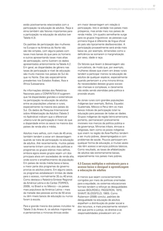 67
PARTICIPAÇÃO E EQUIDADE NA EDUCAÇÃO DE ADULTOS
estão positivamente relacionados com a
participação na educação de adultos. Raça e
etnia também são fatores importantes para
a participação na educação de adultos (ver
Tabela 4.3).
Os padrões de participação das mulheres
na Europa e na América do Norte não
são tão simples, com alguns países com
taxas mais baixas do que para os homens
e outros apresentando taxas mais altas
de participação, como ilustram os dados
apresentados anteriormente na Tabela 4.2.
Em geral, as disparidades de gênero nas
taxas de participação e nível de educação
são muito maiores nos países do Sul do
que no Norte. Elas são especialmente
prevalentes nos Estados Árabes, Ásia e
África Subsaariana.
As informações obtidas dos Relatórios
Nacionais para a CONFINTEA VI sugerem
que há disparidades grandes e sistemáticas
na participação na educação de adultos
entre as populações urbanas e rurais,
especialmente na maioria dos países do
Sul. Os dados da Pesquisa Internacional
sobre Alfabetização de Adultos (Tabela 3
no Apêndice) indicam que o diferencial
urbano-rural de participação é maior do que
a disparidade entre os sexos na maioria dos
países de renda alta e média.
Adultos mais velhos, com mais de 45 anos,
também tendem a estar em desvantagem
quando se trata de participação na educação
de adultos. Até recentemente, muitos países
raramente tinham como alvo das políticas e
programas os grupos etários mais velhos,
embora agora esses grupos sejam um dos
principais alvos em sociedades de renda alta,
onde ocorre o envelhecimento da população.
Em países de renda média baixa e baixa,
a maior parte dos programas do governo
prioriza os adultos jovens. Em alguns casos,
os programas estabelecem limites de idade
para o acesso, normalmente 35 ou 40 anos.
Como destaca o Relatório-Síntese Regional
da América Latina e do Caribe (TORRES,
2009), no Brasil e no México – os países
mais populosos da América Latina – mais
da metade das pessoas acima de 50 anos
ou têm níveis baixos de educação ou nunca
foram à escola.
Para a grande maioria dos países incluídos na
Tabela 3 do Anexo A, os adultos migrantes
e pertencentes a minorias étnicas estão
em maior desvantagem em relação à
participação. Isto é verdade nos países mais
prósperos, mas ainda mais nos países de
renda média. Um quadro semelhante surge
para os grupos linguísticos: as pessoas cuja
primeira língua é diferente da língua oficial
do país são tipicamente desfavorecidas. A
participação provavelmente será ainda mais
baixa se, por exemplo, dimensões como a
deficiência se somarem à marginalização
por sexo, idade e raça.
Os fatores que levam à desvantagem são
cumulativos, de modo que, por exemplo,
mulheres idosas que vivem em áreas rurais
tendem a participar menos na educação de
adultos de qualquer espécie, especialmente
quando pertencem a uma minoria étnica.
As necessidades desses grupos sociais
são imensas e complexas, e claramente
não estão sendo atendidas pela política e
provisão atuais.
As zonas rurais com grandes populações
indígenas (por exemplo, Bolívia, Equador,
Guatemala, México e Peru) têm os mais
baixos índices de participação total na
educação para pessoas de todas as idades.
Grupos indígenas da região latino-americana,
portanto, permanecem praticamente
invisíveis nos marcos da política pública e
da governança. Minorias tribais, étnicas e
religiosas, bem como os povos indígenas
que vivem na região da Ásia-Pacífico tendem
a ser muito pobres, desempregados e com
problemas de saúde. Poucos participam em
qualquer forma de educação, e muitas vezes
não têm acesso a serviços públicos básicos.
Como resultado, as taxas de alfabetização
de adultos são extremamente baixas,
especialmente nos países mais pobres.
4.3 Causas múltiplas e estruturais para o
acesso baixo e desigual à aprendizagem
e educação de adultos
A menos que sejam conscientemente
corrigidos por meio de políticas orientadas
para a equidade, os sistemas educacionais
formais tendem a reforçar as desigualdades
sociais (BOURDIEU; PASSERON, 1970;
SHAVIT; BLOSSFELD, 1993). Como
Rubenson (2006) conclui, padrões de
desigualdade na educação de adultos
espelham a distribuição do poder social e
dos recursos, e mais precisamente retratam
até que ponto a justiça, os direitos e as
responsabilidades prevalecem em um
 