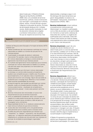 68
PARTICIPAÇÃO E EQUIDADE NA EDUCAÇÃO DE ADULTOS
determinado país. O Relatório-Síntese
Regional da Ásia-Pacífico (AHMED,
2009) indica uma variedade de barreiras
econômicas, políticas, sociais e estruturais
que restringem a participação de mulheres,
pobres, idosos, minorias étnicas e grupos
indígenas na educação de adultos. As taxas
de participação desiguais têm múltiplas
causas, desde aquelas localizadas no nível
do educando individual até as ligadas
a contextos institucionais e culturais.
No que diz respeito às economias mais
Análises da Pesquisa sobre Educação e Formação de Adultos (AETS)
mostram que:
• 	 Adultos canadenses são mais propensos a participar por motivos
relacionados ao trabalho ou à carreira do que para fins de
interesse pessoal.
• 	 A participação na educação de adultos é, sobretudo,
instrumental. Por exemplo, mesmo na faixa etária de 55 a
64, motivos relacionados a emprego ou carreira ainda são
ligeiramente mais fortes do que interesse pessoal.
• 	 As mulheres são ligeiramente menos propensas que os homens
a participar por motivos relacionados ao trabalho ou à carreira,
mas são duas vezes mais propensas a se matricularem por
interesse pessoal.
• 	 Adultos canadenses que informaram motivos relacionados
ao emprego ou à carreira estão buscando principalmente
atualizar suas competências para o trabalho atual. No entanto,
aproximadamente um em cada dois indica a importância do
estudo para encontrar outro emprego. Alguns dos que estão se
atualizando para o emprego atual, diferente ou futuro também
estão buscando possibilidades de promoção.
• 	 A pergunta seguinte, para aqueles que participam por motivos
pessoais, revela uma situação bastante complexa. Os dois
motivos predominantes – atualização de competências e
desenvolvimento pessoal – muitas vezes parecem caminhar
juntos.
• 	 Barreiras institucionais são mencionadas um pouco mais
frequentemente do que as barreiras situacionais.
• 	 Entre os trabalhadores canadenses, estar muito ocupado no
trabalho foi a razão predominante para não começar um curso.
Apenas um pequeno grupo considerou a falta de apoio do
empregador como uma barreira.
• 	 Responsabilidade familiar foi um obstáculo substancialmente
maior entre as mulheres do que entre os homens.
• 	 Custos altos são mencionados como uma grande barreira,
particularmente entre os adultos jovens e de baixa renda.
• 	 A análise dos perfis dos respondentes que indicaram que
“necessitam” ou “desejam” treinamento, mas não participam,
sugere que “um segmento significativo da população ativa está
trabalhando em condições que não estimulam seu interesse em
participar de atividades de aprendizagem organizadas.”
(RUBENSON, 2001, p. 34)
Quadro 4.2
Impedimentos à participação na aprendizagem
desenvolvidas, a tipologia a seguir é útil.
Ela distingue três tipos de barreiras que
geram desigualdades no acesso e na
participação: institucionais, situacionais e
disposicionais (CROSS, 1981).
Barreiras institucionais incluem práticas
e procedimentos institucionais que
desencorajam ou impedem a participação,
como a falta de provisão ou de oportunidade
(no momento ou local certo), cobrança de
taxas altas dos usuários, ou exigência de
qualificações para a admissão. Estes têm
impacto sobre adultos de todas as idades,
mas especialmente sobre as pessoas pobres
e com menor nível educacional.
Barreiras situacionais surgem de uma
situação de vida do indivíduo em um
determinado ponto no ciclo de vida familiar
(por exemplo, cuidados com os filhos ou pais)
e na vida profissional (por exemplo, falta de
tempo ou recursos suficientes para o estudo).
As barreiras relacionadas à família tendem
a ser mais intensas no início e meados
da vida adulta e atingem particularmente
as mulheres. O local de residência e
fatores relacionados ao status de minoria
linguística e étnica também podem ser de
natureza situacional. Barreiras institucionais
e situacionais são frequentemente inter-
relacionadas.
Barreiras disposicionais referem-se a
fatores psicológicos, que podem impedir
uma decisão individual de participação (por
exemplo, a percepção de recompensa ou
utilidade da participação, autopercepção
e outras atitudes). Essas barreiras são
particularmente prevalentes entre os
pobres, os pouco alfabetizados ou os idosos.
Tais atitudes podem muitas vezes estar
enraizadas em memórias ambivalentes da
educação e formação inicial, mas também
na crença de que a educação de adultos tem
pouca relevância para melhorar a própria vida
e as perspectivas de emprego. Embora as
barreiras disposicionais sejam de natureza
sociopsicológica, elas também estão
entrelaçadas com barreiras institucionais e
situacionais e interagem com elas. O Quadro
4.2 mostra o perfil dos educandos adultos no
Canadá e identifica alguns impedimentos à
sua participação na aprendizagem.  
A Tabela 4.4 apresenta a proporção de
adultos que ultrapassaram diferentes tipos
de barreiras à participação. Em quase todos
 