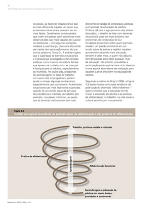 70
PARTICIPAÇÃO E EQUIDADE NA EDUCAÇÃO DE ADULTOS
os países, as barreiras disposicionais são
as mais difíceis de superar, ao passo que
as barreiras situacionais parecem ser as
mais fáceis. Geralmente, os educandos
que vivem em países com economias mais
desenvolvidas são mais capazes de superar
os obstáculos – com algumas exceções
notáveis (Luxemburgo, com uma alta renda
per capita, tem pontuação menor do que
outros países no Grupo 2). A análise sugere
que a superação de barreiras situacionais
e institucionais está ligada a intervenções
públicas, como marcos de política familiar
que apoiam os cuidados com as crianças
e licenças para os adultos, especialmente
as mulheres. Por outro lado, programas
de aprendizagem no local de trabalho,
com apoio dos empregadores, podem
ajudar a romper algumas das barreiras,
especialmente para os homens. As barreiras
situacionais são mais facilmente superadas
quando há um amplo leque de serviços
de previdência e mercado de trabalho (por
exemplo, nos países nórdicos), ao passo
que as barreiras institucionais são mais
diretamente ligadas às estratégias, políticas
e programas de educação de adultos.
Embora útil para o agrupamento dos países
discutidos, o desafio de lidar com barreiras
situacionais pode ser mais extremo nas
economias de renda baixa do Sul
Os dados disponíveis sobre quem participa
revelam um padrão constante em um
amplo leque de países e regiões: aqueles
que tenham adquirido mais educação
tendem a obter mais, e quem não adquiriu
tem dificuldade para obter qualquer nível
de educação. No entanto, possibilitar a
participação pode quebrar este ciclo, levando
a uma espiral ascendente de realização para
aqueles que se envolvem na educação de
adultos.
Seguindo a análise de Gray’s (1956), a Figura
4.3 abaixo ilustra como esta tendência de
polarização (o chamado “efeito Matthew”)
opera à medida que a educação formal
inicial, a educação de adultos e as práticas
de alfabetização no trabalho, na vida social e
cultural se reforçam mutuamente.
Figura 4.3
O efeito em espiral ascendente da aprendizagem, da alfabetização e das práticas de alfabetização
Adaptado de (GRAY, 1956, p. 24)
Aprendizagem e educação de
adultos nos níveis básico,
pós-básico e continuado
Aprendizagem
Alfabetização funcional
Prática de alfabetização
Trabalho, práticas sociais e culturais
 