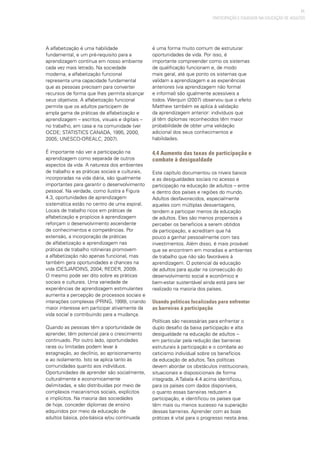 71
PARTICIPAÇÃO E EQUIDADE NA EDUCAÇÃO DE ADULTOS
A alfabetização é uma habilidade
fundamental, e um pré-requisito para a
aprendizagem contínua em nosso ambiente
cada vez mais letrado. Na sociedade
moderna, a alfabetização funcional
representa uma capacidade fundamental
que as pessoas precisam para converter
recursos de forma que lhes permita alcançar
seus objetivos. A alfabetização funcional
permite que os adultos participem de
ampla gama de práticas de alfabetização e
aprendizagem – escritos, visuais e digitais –
no trabalho, em casa e na comunidade (ver
OCDE; STATISTICS CANADA, 1995, 2000,
2005; UNESCO-OREALC, 2007).
É importante não ver a participação na
aprendizagem como separada de outros
aspectos da vida. A natureza dos ambientes
de trabalho e as práticas sociais e culturais,
incorporadas na vida diária, são igualmente
importantes para garantir o desenvolvimento
pessoal. Na verdade, como ilustra a Figura
4.3, oportunidades de aprendizagem
sistemática estão no centro de uma espiral.
Locais de trabalho ricos em práticas de
alfabetização e propícios à aprendizagem
reforçam o desenvolvimento ascendente
de conhecimentos e competências. Por
extensão, a incorporação de práticas
de alfabetização e aprendizagem nas
práticas de trabalho rotineiras promovem
a alfabetização não apenas funcional, mas
também gera oportunidades e chances na
vida (DESJARDINS, 2004; REDER, 2009).
O mesmo pode ser dito sobre as práticas
sociais e culturais. Uma variedade de
experiências de aprendizagem estimulantes
aumenta a percepção de processos sociais e
interações complexas (PRING, 1999), criando
maior interesse em participar ativamente da
vida social e contribuindo para a mudança.
Quando as pessoas têm a oportunidade de
aprender, têm potencial para o crescimento
continuado. Por outro lado, oportunidades
raras ou limitadas podem levar à
estagnação, ao declínio, ao aprisionamento
e ao isolamento. Isto se aplica tanto às
comunidades quanto aos indivíduos.
Oportunidades de aprender são socialmente,
culturalmente e economicamente
delimitadas, e são distribuídas por meio de
complexos mecanismos sociais, explícitos
e implícitos. Na maioria das sociedades
de hoje, conceder diplomas de ensino
adquiridos por meio da educação de
adultos básica, pós-básica e/ou continuada
é uma forma muito comum de estruturar
oportunidades de vida. Por isso, é
importante compreender como os sistemas
de qualificação funcionam e, de modo
mais geral, até que ponto os sistemas que
validam a aprendizagem e as experiências
anteriores (via aprendizagem não formal
e informal) são igualmente acessíveis a
todos. Werquin (2007) observou que o efeito
Matthew também se aplica à validação
da aprendizagem anterior: indivíduos que
já têm diplomas reconhecidos têm maior
probabilidade de obter uma validação
adicional dos seus conhecimentos e
habilidades.
4.4 Aumento das taxas de participação e
combate à desigualdade
Este capítulo documentou os níveis baixos
e as desigualdades sociais no acesso e
participação na educação de adultos – entre
e dentro dos países e regiões do mundo.
Adultos desfavorecidos, especialmente
aqueles com múltiplas desvantagens,
tendem a participar menos da educação
de adultos. Eles são menos propensos a
perceber os benefícios a serem obtidos
da participação, e acreditam que há
pouco a ganhar pessoalmente com tais
investimentos. Além disso, é mais provável
que se encontrem em moradias e ambientes
de trabalho que não são favoráveis à
aprendizagem. O potencial da educação
de adultos para ajudar na consecução do
desenvolvimento social e econômico e
bem-estar sustentável ainda está para ser
realizado na maioria dos países.
Usando políticas focalizadas para enfrentar
as barreiras à participação
Políticas são necessárias para enfrentar o
duplo desafio da baixa participação e alta
desigualdade na educação de adultos –
em particular pela redução das barreiras
estruturais à participação e o combate ao
ceticismo individual sobre os benefícios
da educação de adultos. Tais políticas
devem abordar os obstáculos institucionais,
situacionais e disposicionais de forma
integrada. A Tabela 4.4 acima identificou,
para os países com dados disponíveis,
o quanto essas barreiras reduzem a
participação, e identificou os países que
têm mais ou menos sucesso na superação
dessas barreiras. Aprender com as boas
práticas é vital para o progresso nesta área.
 