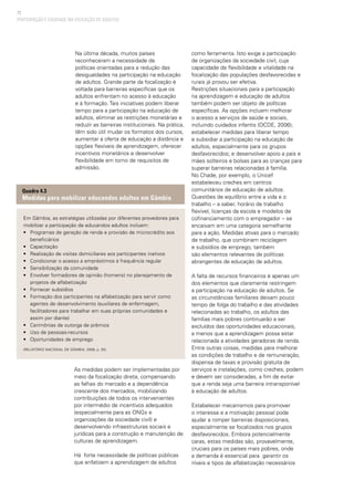 72
PARTICIPAÇÃO E EQUIDADE NA EDUCAÇÃO DE ADULTOS
Na última década, muitos países
reconheceram a necessidade de
políticas orientadas para a redução das
desigualdades na participação na educação
de adultos. Grande parte da focalização é
voltada para barreiras específicas que os
adultos enfrentam no acesso à educação
e à formação. Tais iniciativas podem liberar
tempo para a participação na educação de
adultos, eliminar as restrições monetárias e
reduzir as barreiras institucionais. Na prática,
têm sido útil mudar os formatos dos cursos,
aumentar a oferta de educação a distância e
opções flexíveis de aprendizagem, oferecer
incentivos monetários e desenvolver
flexibilidade em torno de requisitos de
admissão.
como ferramenta. Isto exige a participação
de organizações da sociedade civil, cuja
capacidade de flexibilidade e vitalidade na
focalização das populações desfavorecidas e
rurais já provou ser efetiva.
Restrições situacionais para a participação
na aprendizagem e educação de adultos
também podem ser objeto de políticas
específicas. As opções incluem melhorar
o acesso a serviços de saúde e sociais,
incluindo cuidados infantis (OCDE, 2006);
estabelecer medidas para liberar tempo
e subsidiar a participação na educação de
adultos, especialmente para os grupos
desfavorecidos; e desenvolver apoio a pais e
mães solteiros e bolsas para as crianças para
superar barreiras relacionadas à família.
No Chade, por exemplo, o Unicef
estabeleceu creches em centros
comunitários de educação de adultos.
Questões de equilíbrio entre a vida e o
trabalho – a saber, horário de trabalho
flexível, licenças da escola e modelos de
cofinanciamento com o empregador – se
encaixam em uma categoria semelhante
para a ação. Medidas ativas para o mercado
de trabalho, que combinam reciclagem
e subsídios de emprego, também
são elementos relevantes de políticas
abrangentes de educação de adultos.
A falta de recursos financeiros é apenas um
dos elementos que claramente restringem
a participação na educação de adultos. Se
as circunstâncias familiares deixam pouco
tempo de folga do trabalho e das atividades
relacionadas ao trabalho, os adultos das
famílias mais pobres continuarão a ser
excluídos das oportunidades educacionais,
a menos que a aprendizagem possa estar
relacionada a atividades geradoras de renda.
Entre outras coisas, medidas para melhorar
as condições de trabalho e de remuneração,
dispensa de taxas e provisão gratuita de
serviços e instalações, como creches, podem
e devem ser consideradas, a fim de evitar
que a renda seja uma barreira intransponível
à educação de adultos.
Estabelecer mecanismos para promover
o interesse e a motivação pessoal pode
ajudar a romper barreiras disposicionais,
especialmente se focalizados nos grupos
desfavorecidos. Embora potencialmente
caras, estas medidas são, provavelmente,
cruciais para os países mais pobres, onde
a demanda é essencial para garantir os
níveis e tipos de alfabetização necessários
Em Gâmbia, as estratégias utilizadas por diferentes provedores para
mobilizar a participação de educandos adultos incluem:
• 	 Programas de geração de renda e provisão de microcrédito aos
beneficiários
• 	 Capacitação
• 	 Realização de visitas domiciliares aos participantes inativos
• 	 Condicionar o acesso a empréstimos à frequência regular
• 	 Sensibilização da comunidade
• 	 Envolver formadores de opinião (homens) no planejamento de
projetos de alfabetização
• 	 Fornecer subsídios
•	 Formação dos participantes na alfabetização para servir como
agentes de desenvolvimento (auxiliares de enfermagem,
facilitadores para trabalhar em suas próprias comunidades e
assim por diante)
• 	 Cerimônias de outorga de prêmios
• 	 Uso de pessoas-recursos
• 	 Oportunidades de emprego
(Relatório Nacional de Gâmbia, 2008, p. 25)
Quadro 4.3
Medidas para mobilizar educandos adultos em Gâmbia
As medidas podem ser implementadas por
meio da focalização direta, compensando
as falhas do mercado e a dependência
crescente dos mercados, mobilizando
contribuições de todos os intervenientes
por intermédio de incentivos adequados
(especialmente para as ONGs e
organizações da sociedade civil) e
desenvolvendo infraestruturas sociais e
jurídicas para a construção e manutenção de
culturas de aprendizagem.
Há forte necessidade de políticas públicas
que enfatizem a aprendizagem de adultos
 