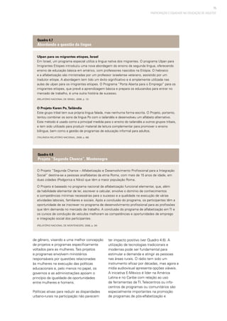 75
PARTICIPAÇÃO E EQUIDADE NA EDUCAÇÃO DE ADULTOS
de gênero, visando a uma melhor concepção
de projetos e programas especificamente
voltados para as mulheres. Tais projetos
e programas envolvem ministérios
responsáveis por questões relacionadas
às mulheres na execução das políticas
educacionais e, pelo menos no papel, os
governos e as administrações apoiam o
princípio da igualdade de oportunidades
entre mulheres e homens.
Políticas ativas para reduzir as disparidades
urbano-rurais na participação não parecem
Ulpan para os migrantes etíopes, Israel
Em Israel, um programa especial utiliza a língua nativa dos migrantes. O programa Ulpan para
Imigrantes Etíopes introduziu uma nova abordagem do ensino da segunda língua, oferecendo
ensino de educação básica em amárico, com professores nascidos na Etiópia. O hebraico
e a alfabetização são ministradas por um professor israelense veterano, assistido por um
tradutor etíope. A abordagem tem tido um êxito significativo e é amplamente utilizada nas
aulas de ulpan para os imigrantes etíopes. O Programa “Porta Aberta para o Emprego” para os
imigrantes etíopes, que prevê a aprendizagem básica e prepara os educandos para entrar no
mercado de trabalho, é uma outra história de sucesso.
(Relatório Nacional de Israel, 2008, p. 12)
O Projeto Karen Po,Tailândia
Este grupo tribal tem sua própria língua falada, mas nenhuma forma escrita. O Projeto, portanto,
tentou combinar os sons da língua Po com o tailandês e desenvolveu um alfabeto alternativo.
Este método é usado como a principal medida para o ensino do tailandês a outros grupos tribais,
e tem sido utilizado para produzir material de leitura complementar para promover o ensino
bilíngue, bem como a gestão de programas de educação informal para adultos.
(Tailândia Relatório Nacional, 2008, p. 68)
Quadro 4.7
Abordando a questão da língua
O Projeto “Segunda Chance – Alfabetização e Desenvolvimento Profissional para a Integração
Social” destina-se a pessoas analfabetas da etnia Roma, com mais de 15 anos de idade, em
duas cidades (Podgorica e Niksi) que têm a maior população Roma.
O Projeto é baseado no programa nacional de alfabetização funcional elementar, que, além
da habilidade elementar de ler, escrever e calcular, envolve o domínio de conhecimentos
e competências mínimas necessárias para o sucesso e a qualidade na execução de várias
atividades laborais, familiares e sociais. Após a conclusão do programa, os participantes têm a
oportunidade de se inscrever no programa de desenvolvimento profissional para as profissões
que têm demanda no mercado de trabalho. A conclusão do programa de alfabetização em TI e
os cursos de condução de veículos melhoram as competências e oportunidades de emprego
e integração social dos participantes.
(Relatório Nacional de Montenegro, 2008, p. 34)
Quadro 4.8
Projeto “Segunda Chance”, Montenegro
ter impacto positivo (ver Quadro 4.6). A
utilização de tecnologias tradicionais e
modernas pode ser fundamental para
estimular a demanda e atingir as pessoas
nas áreas rurais. O rádio tem sido um
instrumento eficaz por décadas, mas agora a
mídia audiovisual apresenta opções viáveis.
A iniciativa E-México é líder na América
Latina e no Caribe com relação ao uso
de ferramentas de TI. Telecentros ou info-
centros de programas ou comunitários são
especialmente importantes na promoção
de programas de pós-alfabetização e
 