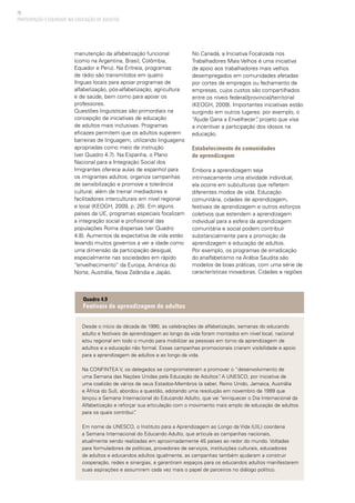 76
manutenção da alfabetização funcional
(como na Argentina, Brasil, Colômbia,
Equador e Peru). Na Eritreia, programas
de rádio são transmitidos em quatro
línguas locais para apoiar programas de
alfabetização, pós-alfabetização, agricultura
e de saúde, bem como para apoiar os
professores.
Questões linguísticas são primordiais na
concepção de iniciativas de educação
de adultos mais inclusivas. Programas
eficazes permitem que os adultos superem
barreiras de linguagem, utilizando linguagens
apropriadas como meio de instrução
(ver Quadro 4.7). Na Espanha, o Plano
Nacional para a Integração Social dos
Imigrantes oferece aulas de espanhol para
os imigrantes adultos; organiza campanhas
de sensibilização e promove a tolerância
cultural, além de treinar mediadores e
facilitadores interculturais em nível regional
e local (KEOGH, 2009, p. 26). Em alguns
países da UE, programas especiais focalizam
a integração social e profissional das
populações Roma dispersas (ver Quadro
4.8). Aumentos da expectativa de vida estão
levando muitos governos a ver a idade como
uma dimensão da participação desigual,
especialmente nas sociedades em rápido
“envelhecimento” da Europa, América do
Norte, Austrália, Nova Zelândia e Japão.
No Canadá, a Iniciativa Focalizada nos
Trabalhadores Mais Velhos é uma iniciativa
de apoio aos trabalhadores mais velhos
desempregados em comunidades afetadas
por cortes de empregos ou fechamento de
empresas, cujos custos são compartilhados
entre os níveis federal/provincial/territorial
(KEOGH, 2009). Importantes iniciativas estão
surgindo em outros lugares: por exemplo, o
“Ajude Gana a Envelhecer”, projeto que visa
a incentivar a participação dos idosos na
educação.
Estabelecimento de comunidades
de aprendizagem
Embora a aprendizagem seja
intrinsecamente uma atividade individual,
ela ocorre em subculturas que refletem
diferentes modos de vida. Educação
comunitária, cidades de aprendizagem,
festivais de aprendizagem e outros esforços
coletivos que estendem a aprendizagem
individual para a esfera da aprendizagem
comunitária e social podem contribuir
substancialmente para a promoção da
aprendizagem e educação de adultos.
Por exemplo, os programas de erradicação
do analfabetismo na Arábia Saudita são
modelos de boas práticas, com uma série de
características inovadoras. Cidades e regiões
PARTICIPAÇÃO E EQUIDADE NA EDUCAÇÃO DE ADULTOS
Desde o início da década de 1990, as celebrações de alfabetização, semanas do educando
adulto e festivais de aprendizagem ao longo da vida foram montados em nível local, nacional
e/ou regional em todo o mundo para mobilizar as pessoas em torno da aprendizagem de
adultos e a educação não formal. Essas campanhas promocionais criaram visibilidade e apoio
para a aprendizagem de adultos e ao longo da vida.
Na CONFINTEA V, os delegados se comprometeram a promover o “desenvolvimento de
uma Semana das Nações Unidas pela Educação de Adultos”. A UNESCO, por iniciativa de
uma coalizão de vários de seus Estados-Membros (a saber, Reino Unido, Jamaica, Austrália
e África do Sul), abordou a questão, adotando uma resolução em novembro de 1999 que
lançou a Semana Internacional do Educando Adulto, que vai “enriquecer o Dia Internacional da
Alfabetização e reforçar sua articulação com o movimento mais amplo de educação de adultos
para os quais contribui”.
Em nome da UNESCO, o Instituto para a Aprendizagem ao Longo da Vida (UIL) coordena
a Semana Internacional do Educando Adulto, que articula as campanhas nacionais,
atualmente sendo realizadas em aproximadamente 45 países ao redor do mundo. Voltadas
para formuladores de políticas, provedores de serviços, instituições culturais, educadores
de adultos e educandos adultos igualmente, as campanhas também ajudaram a construir
cooperação, redes e sinergias, e garantiram espaços para os educandos adultos manifestarem
suas aspirações e assumirem cada vez mais o papel de parceiros no diálogo político.
Quadro 4.9
Festivais de aprendizagem de adultos
 