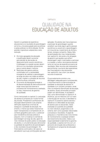 79
QUALIDADE NA
EDUCAÇÃO DE ADULTOS
Garantir a qualidade da experiência
educacional e os resultados da aprendizagem
se tornou uma preocupação para as políticas
e ações públicas na última década. Há três
grandes imperativos subjacentes a esta
evolução.
• 	 Os níveis agregados de educação
e qualificação devem aumentar
para atender às demandas do
desenvolvimento social e econômico.
A defasagem e a evasão escolar devem
diminuir e os resultados educacionais
para a maioria devem melhorar.
• 	 Restrições dos gastos públicos,
combinadas com a necessidade
emergente de viabilizar a aprendizagem
ao longo da vida e em todas as esferas
da vida, impõem a utilização de recursos
de forma eficaz e eficiente.
• 	 O aumento da desregulamentação e
da descentralização da oferta educacional
exige novos tipos de sistemas e
processos de monitoramento e avaliação,
ou seja, mecanismos de garantia
de qualidade.
Como mencionado no capítulo 3, a educação
de adultos é composta por muitas formas
de provisão. Provedores e profissionais de
educação desenvolveram suas próprias
definições específicas e formas de
assegurar a qualidade da educação. No
entanto, a menos que estes mecanismos
sejam transparentes e comparáveis de um
contexto geográfico para outro, o potencial
para transferência de boas práticas é
pequeno. Com a mudança no sentido da
aprendizagem ao longo da vida, agora há
mais interesse do poder público na educação
de adultos, e uma demanda para demonstrar
a qualidade da experiência de aprendizagem
e dos resultados da aprendizagem. Os
financiadores continuarão a dar apoio se
perceberem que suas contribuições são bem
aplicadas. Os adultos são mais propensos
a participar da aprendizagem quando
acreditam que terão algum ganho pessoal,
econômico ou social com a aprendizagem,
em troca de seu investimento de dinheiro,
tempo, energia e empenho. Dada a falta
de participação dos mais marginalizados
(ver capítulo 4), não existe uma obrigação
de garantir que aqueles que sofrem
desvantagem sejam incentivados a participar
e a receber a melhor recompensa possível,
tanto em termos de experiência quanto de
resultados. Mais recursos são necessários
para enfrentar o aumento das expectativas
dos financiadores e dos educandos
(ver capítulo 6), mas o bom uso desses
recursos é essencial.
O que exatamente constitui uma
abordagem adequada para a compreensão,
o reconhecimento e a demonstração da
qualidade na educação de adultos? A
qualidade é um conceito complexo, ainda
mais no ambiente diversificado da educação
de adultos. Quatro dimensões principais
podem ser identificadas. A equidade é
vital, como demonstrado no capítulo 4. A
eficiência, que se relaciona com os níveis
e distribuição de recursos, é abordada no
capítulo 6. O presente capítulo aborda a
relevância e a efetividade da educação
de adultos para os educandos. Serão
analisadas as questões da qualidade
no nível individual, programático e do
sistema, bem como questões relacionadas
a processos e resultados. O papel da
pesquisa e a importância dos instrumentos
de monitoramento e avaliação também
são brevemente discutidos. Dada a sua
responsabilidade fundamental na garantia
da qualidade, o capítulo termina com um
panorama da situação dos professores e
facilitadores em programas de educação
de adultos.
CAPÍTULO 5
 