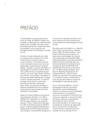 8
PREFÁCIO
A aprendizagem ao longo da vida está no
cerne da missão da UNESCO. Desde a sua
fundação, a Organização tem desempenhado
papel pioneiro na defesa da função crucial
da educação de adultos no desenvolvimento
da sociedade e na promoção de uma
abordagem global de aprendizagem ao longo
da vida.
O direito universal à educação para todas
as crianças, jovens e adultos é o princípio
fundamental que sustenta todas as
nossas iniciativas. A educação de adultos
é mais importante do que nunca na era da
globalização, caracterizada por mudanças
rápidas, integração e avanços tecnológicos. A
aprendizagem emancipa os adultos, dando-
-lhes conhecimentos e competências para
melhorar suas vidas. Mas também beneficia
suas famílias, comunidades e sociedades. A
educação de adultos desempenha um papel
crucial na redução da pobreza, na melhoria
da saúde e da nutrição e na promoção
de práticas ambientais sustentáveis.
Assim sendo, a consecução de todos os
Objetivos de Desenvolvimento do Milênio
exige programas de educação de adultos
relevantes e de qualidade.
Desde a Primeira Conferência Internacional
sobre Educação de Adultos, em 1949, a
UNESCO tem trabalhado com os Estados-
Membros para assegurar que os adultos
exerçam o direito fundamental à educação.
Em 1976, a Conferência Geral da UNESCO
aprovou a Recomendação de Nairóbi para o
Desenvolvimento da Educação de Adultos,
que consagrou o compromisso dos governos
em promover a educação de adultos como
parte integrante do sistema educacional,
numa perspectiva de aprendizagem ao longo
da vida.
Dois documentos de referência – o Relatório
Faure (1972) Learning to Be, e o Relatório
Delors (1996) The Treasure Within – foram
determinantes para a promoção de um
quadro para a aprendizagem ao longo da
vida. A publicação deste Relatório Global
sobre Aprendizagem e Educação de Adultos
(GRALE) marca a contribuição oportuna
da Sexta Conferência Internacional sobre
Educação de Adultos (CONFINTEA VI),
realizada pela primeira vez no Hemisfério
Sul, na cidade brasileira de Belém. Com
base nos Relatórios Nacionais de 154
Estados-Membros, o GRALE analisa
tendências, identifica os principais desafios
e as melhores práticas, e recomenda um
curso de ação para melhorar o escopo da
aprendizagem e educação de adultos.
Como mostra este Relatório, o campo
da educação de adultos é altamente
diversificado. Aulas de alfabetização
oferecem a mulheres e homens habilidades
fundamentais que os empoderam,
aumentam sua autoestima e permitem que
continuem a aprender. Cursos de formação
profissional melhoram as perspectivas
de emprego de jovens e adultos,
permitindo-lhes adquirir ou melhorar suas
competências. Programas de capacitação
para a vida oferecem aos educandos
conhecimentos e valores para lidar com
questões como a prevenção do HIV.
 