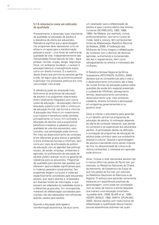 80
5.1 A relevância como um indicador
de qualidade
Provavelmente, a dimensão mais importante
da qualidade na educação de adultos é
a relevância da oferta aos educandos.
Relevância significa que a aprendizagem
nos programas deve representar uma via
eficaz e um apoio para a transformação
pessoal e social – uma fonte de melhoria da
qualidade de vida. Independentemente das
necessidades físicas básicas da vida – água
potável, comida, roupas, abrigo, segurança
física, um ambiente saudável – o acesso à
educação básica é universalmente aceito
como um direito humano. É o exercício
desse direito que permite às pessoas ganhar
a vida, ter algum grau de autonomia pessoal
e participar nos processos políticos em uma
comunidade mais ampla.
A relevância pode ser alcançada mais
facilmente se as políticas de educação
de adultos e os programas relacionados
forem totalmente integrados com outros
níveis de educação – da educação infantil à
educação superior e em todo o continuum
de educação formal, não formal e informal.
A educação dos filhos é um investimento,
cujo impacto e benefícios serão sentidos
principalmente no futuro. Em contraste, a
educação de adultos visa a proporcionar
benefícios imediatos e palpáveis para a
qualidade de vida dos educandos; caso
contrário, sua participação pode diminuir.
Por meio do desenvolvimento de conexões
entre diferentes grupos etários e gerações,
e entre ambientes formais e informais, bem
como por meio da articulação da política
de educação com as agendas das políticas
sociais, de saúde, emprego, ambientais e
agrícolas, os profissionais da educação de
adultos podem avançar muito na garantia da
relevância para os educandos. Programas
de qualidade para adultos são aqueles que
oferecem oportunidades significativas para
a mudança pessoal e social positiva. Tais
programas exigem currículos e materiais
especificamente concebidos para educandos
adultos, que sejam abertos a, e baseados
em diversas fontes de informação, e que
possam ser adaptados às realidades locais e
a diferentes grupos-alvo. Em contrapartida,
materiais de alfabetização concebidos para
crianças não são adequados nem eficientes
quando usados para adultos.
Quando a educação está ligada à
transformação econômica, ela atua como
um catalisador para a alfabetização de
adultos e para o ensino básico dos direitos
humanos (SCHMELKES, 1983, 1988,
1995). Na Malásia, por exemplo, cursos
profissionalizantes, tais como cursos de
moda, batik e costura, têm componentes
fortes de alfabetização (Relatório Nacional
da Malásia, 2008). A Federação das
Mulheres da China integrou a alfabetização
de mulheres com o domínio de técnicas
agrícolas, aumentando a compreensão
das leis e regulamentos, bem como
salvaguardando os direitos e interesses das
mulheres.
O Relatório-Síntese Regional da África
Subsaariana (AITCHISON; ALIDOU, 2009)
destaca que as competências para a vida e
o desenvolvimento comunitário são a base
de muitas formas de educação pública sobre
questões de saúde (em especial prevenção
e cuidados do HIV/Aids), planejamento
familiar, desenvolvimento comunitário,
desenvolvimento rural, meio ambiente,
cidadania, direitos humanos e participação
em programas governamentais e no
governo local.
Gerar e manter o entusiasmo para aprender
é um desafio central nos programas de
educação de adultos. A motivação depende
da oferta de conteúdo relevante, que aborde
os contextos e as esperanças dos educandos
adultos. A participação destes na definição
e concepção de programas de educação de
adultos pode contribuir para sua autoestima
pessoal e cultural. Quando a aprendizagem
de adultos é percebida como sendo imposta
de fora, ou desconectada da cultura e do
idioma conhecidos, o interesse em aprender
pode diminuir.
Atrair, motivar e reter educandos adultos não
é menos difícil nos países do Norte (ver, por
exemplo, os Relatórios Nacionais do Chipre,
da Alemanha, da Eslovênia e da Suíça) do
que nos países do Sul (ver, por exemplo,
os Relatórios Nacionais do Marrocos e da
Nigéria). O esforço para aprender certamente
baseia-se em experiências positivas de
aprendizagem, como pode ser constatado
com as taxas de retorno à escola daqueles
que tiveram uma educação inicial bem-
-sucedida (AHL, 2006; BLAIR et al., 1995;
HENRY; BASILE, 1994; SMITH; SPURLING,
2002). Muitos adultos com níveis fracos de
alfabetização e qualificação básica tiveram
poucas experiências positivas nas quais
QUALIDADE NA EDUCAÇÃO DE ADULTOS
 