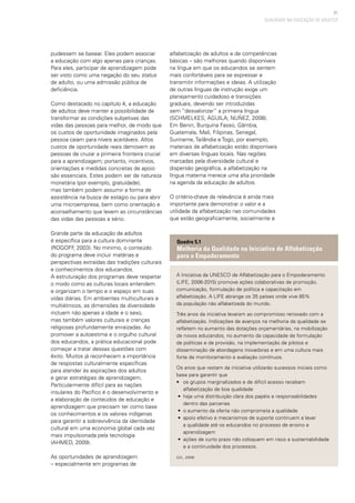 81
pudessem se basear. Eles podem associar
a educação com algo apenas para crianças.
Para eles, participar de aprendizagem pode
ser visto como uma negação do seu status
de adulto, ou uma admissão pública de
deficiência.
Como destacado no capítulo 4, a educação
de adultos deve manter a possibilidade de
transformar as condições subjetivas das
vidas das pessoas para melhor, de modo que
os custos de oportunidade imaginados pela
pessoa caiam para níveis aceitáveis. Altos
custos de oportunidade reais demovem as
pessoas de cruzar a primeira fronteira crucial
para a aprendizagem; portanto, incentivos,
orientações e medidas concretas de apoio
são essenciais. Estes podem ser de natureza
monetária (por exemplo, gratuidade),
mas também podem assumir a forma de
assistência na busca de estágio ou para abrir
uma microempresa, bem como orientação e
aconselhamento que levem as circunstâncias
das vidas das pessoas a sério.
Grande parte da educação de adultos
é específica para a cultura dominante
(ROGOFF, 2003). No mínimo, o conteúdo
do programa deve incluir matérias e
perspectivas extraídas das tradições culturais
e conhecimentos dos educandos.
A estruturação dos programas deve respeitar
o modo como as culturas locais entendem
e organizam o tempo e o espaço em suas
vidas diárias. Em ambientes multiculturais e
multiétnicos, as dimensões da diversidade
incluem não apenas a idade e o sexo,
mas também valores culturais e crenças
religiosas profundamente enraizadas. Ao
promover a autoestima e o orgulho cultural
dos educandos, a prática educacional pode
começar a tratar dessas questões com
êxito. Muitos já reconhecem a importância
de respostas culturalmente específicas
para atender às aspirações dos adultos
e gerar estratégias de aprendizagem.
Particularmente difícil para as nações
insulares do Pacífico é o desenvolvimento e
a elaboração de conteúdos de educação e
aprendizagem que precisam ter como base
os conhecimentos e os valores indígenas
para garantir a sobrevivência da identidade
cultural em uma economia global cada vez
mais impulsionada pela tecnologia
(AHMED, 2009).
As oportunidades de aprendizagem
– especialmente em programas de
alfabetização de adultos e de competências
básicas – são melhores quando disponíveis
na língua em que os educandos se sentem
mais confortáveis para se expressar e
transmitir informações e ideias. A utilização
de outras línguas de instrução exige um
planejamento cuidadoso e transições
graduais, devendo ser introduzidas
sem “desvalorizar” a primeira língua
(SCHMELKES; ÁGUILA; NUÑEZ, 2008).
Em Benin, Burquina Fasso, Gâmbia,
Guatemala, Mali, Filipinas, Senegal,
Suriname, Tailândia e Togo, por exemplo,
materiais de alfabetização estão disponíveis
em diversas línguas locais. Nas regiões
marcadas pela diversidade cultural e
dispersão geográfica, a alfabetização na
língua materna merece uma alta prioridade
na agenda da educação de adultos.
O critério-chave da relevância é ainda mais
importante para demonstrar o valor e a
utilidade da alfabetização nas comunidades
que estão geograficamente, socialmente e
QUALIDADE NA EDUCAÇÃO DE ADULTOS
A Iniciativa da UNESCO de Alfabetização para o Empoderamento
(LIFE, 2006-2015) promove ações colaborativas de promoção,
comunicação, formulação de política e capacitação em
alfabetização. A LIFE abrange os 35 países onde vive 85%
da população não alfabetizada do mundo.
Três anos da iniciativa levaram ao compromisso renovado com a
alfabetização. Indicações de avanços na melhoria da qualidade se
refletem no aumento das dotações orçamentárias, na mobilização
de novos educandos, no aumento da capacidade de formulação
de políticas e de provisão, na implementação de pilotos e
disseminação de abordagens inovadoras e em uma cultura mais
forte de monitoramento e avaliação contínuos.
Os anos que restam da iniciativa utilizarão sucessos iniciais como
base para garantir que
• 	 os grupos marginalizados e de difícil acesso recebam
alfabetização de boa qualidade
• 	haja uma distribuição clara dos papéis e responsabilidades
	 dentro das parcerias
• 	o aumento da oferta não comprometa a qualidade
• 	apoio efetivo e mecanismos de suporte continuem a levar
a qualidade até os educandos no processo de ensino e
aprendizagem
• 	ações de curto prazo não coloquem em risco a sustentabilidade
e a continuidade dos processos.
(UIL, 2009)
Quadro 5.1
Melhoria da Qualidade na Iniciativa de Alfabetização
para o Empoderamento
 