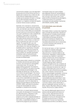 82
QUALIDADE NA EDUCAÇÃO DE ADULTOS
culturalmente isoladas e que não dependem
da aquisição de conhecimentos escritos ou
digitais para sustentar seus modos de vida.
A demanda por alfabetização aumenta à
medida que as pessoas começam a interagir
com as administrações estaduais, por
exemplo, ou a negociar contratos de trabalho
e exercer direitos sociais e políticos.
Aprender a ler e escrever é, naturalmente,
importante para o desenvolvimento pessoal
como, por exemplo, para realizar o desejo de
se comunicar e trocar ideias com as pessoas
às quais estamos emocionalmente ligados e
com quem partilhamos a vida e experiências
cotidianas. A aquisição e manutenção
da alfabetização em tais contextos são
reforçadas quando diretamente associadas,
por exemplo, a trocar cartas e e-mails com
filhos ou parentes que vivem em outros
lugares. Os programas têm que criar
maneiras de trazer a alfabetização para a
vida cotidiana, de modo que ela ganhe uma
finalidade prática e significativa. O Quadro
5.1 apresenta o exemplo da Iniciativa de
Alfabetização para o Empoderamento, na
qual os países com grandes populações
analfabetas estão se esforçando para
aumentar a quantidade e a qualidade da
provisão da alfabetização.
Muitos países estão mudando os conteúdos
e métodos educacionais para adultos para
torná-los mais sensíveis às necessidades
e demandas locais. Por exemplo, 16
países asiáticos participam do programa
APPEAL da UNESCO, que apoia a provisão
descentralizada da aprendizagem e da
educação de adultos por meio de centros
comunitários de aprendizagem. No entanto,
mesmo nesse caso, muitos currículos são
definidos e detalhados de forma centralizada,
o que limita a capacidade de resposta às
condições locais e circunstâncias específicas
dos educandos. Como foi observado no
Relatório-Síntese Regional da Ásia-Pacífico
(AHMED, 2009), esse aparente paradoxo
emerge da necessidade de manter a
qualidade e a relevância do conteúdo.
A China tem um projeto descentralizado
comunitário de educação em funcionamento
em 300 áreas-piloto; a República Unida
da Tanzânia está implementando um
programa comunitário integrado baseado no
desenvolvimento e gestão local do currículo.
Com efeito, a capacidade de elaborar e
implementar programas que combinam
orientações claras com oportunidades
para adaptação flexível às necessidades e
circunstâncias locais resulta em qualidade
dos currículos. No entanto, para muitos
países da África Subsaariana as abordagens,
o desenvolvimento e os conteúdos
curriculares não são questões importantes
(AITCHISON; ALIDOU, 2009).
5.2 A efetividade como indicador
de qualidade
Esta seção analisa o sucesso dos programas
após a entrada dos educandos, levando em
consideração as limitações da participação
destacadas no capítulo 4. Nesse contexto,
a efetividade da educação de adultos
geralmente expressa as relações entre
os meios e os propósitos em termos de
resultados educacionais para os educandos,
e o tempo necessário para alcançar os
objetivos do programa.
Em termos de meios, um fator importante
é a criação de condições adequadas
de infraestrutura. Quando os edifícios,
salas de ensino e materiais didáticos são
insuficientes, dilapidados e desatualizados,
as pessoas que trabalham e aprendem
nesses contextos são menos propensas a
sentir que elas mesmas e seus esforços
têm algum valor. Todos os Relatórios-
-Síntese Regionais fazem referência
explícita à prevalência de más condições de
infraestrutura. Em um número excessivo de
casos, a educação de adultos tem lugar em
espaços destinados para outros fins e que,
portanto, não são suficientemente equipados
para utilizar métodos e ferramentas de
ensino e aprendizagem atualizados, conforme
relatado pela Lituânia, Zâmbia e Zimbábue.
Materiais apropriados e adequados às
necessidades dos educandos devem estar
acessíveis em bibliotecas e arquivos, tanto
tradicionais quanto virtuais (ver, por exemplo,
na Eritreia, Quênia, Omã e Venezuela), e
abertos à adaptação local (por exemplo, no
Brasil, Quênia, Mauritânia, Marrocos, Arábia
Saudita, África do Sul, Sudão e Iêmen).
Os níveis de alfabetização digital entre os
adultos ainda são geralmente baixos em
todo o mundo, especialmente entre as
populações mais idosas e pessoas com
experiência mínima com educação formal.
À medida que ferramentas e métodos
baseados em TI tornam-se importantes
características da oferta e da didática, não só
 