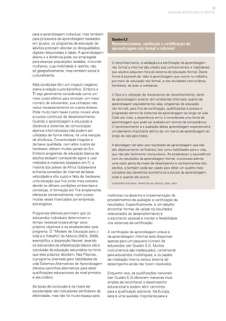 83
QUALIDADE NA EDUCAÇÃO DE ADULTOS
para a aprendizagem individual, mas também
para processos de aprendizagem baseados
em grupos, os programas de educação de
adultos precisam abordar as desigualdades
digitais relacionadas à idade. A aprendizagem
aberta e a distância pode ser empregada
para alcançar populações isoladas, incluindo
mulheres, cuja mobilidade é restrita, não
só geograficamente, mas também social e
culturalmente.
Más condições têm um impacto negativo
sobre a relação custo-benefício. Embora a
TI seja geralmente considerada como um
meio custo-efetivo para envolver um maior
número de educandos, sua utilização não
reduz necessariamente os custos diretos.
Pode muito bem haver custos iniciais altos
e custos contínuos de desenvolvimento.
Quando a aprendizagem e educação a
distância e sistemas de comunicação
abertos informatizados não podem ser
utilizados de forma efetiva, há uma redução
da eficiência. Conectividade irregular e
de baixa qualidade, com altos custos de
hardware, afetam muitas partes do Sul.
Embora programas de educação básica de
adultos estejam começando agora a usar
métodos e materiais baseados em TI, a
maioria dos países da África Subsaariana
enfrenta conexões de internet de baixa
velocidade e alto custo e falta de hardware,
uma situação que fica ainda mais precária
devido às difíceis condições ambientais e
climáticas. A formação em TI é amplamente
oferecida comercialmente, com cursos
muitas vezes financiados por empresas
estrangeiras.
Programas efetivos permitem que os
educandos individuais determinem o
tempo necessário para atingir seus
próprios objetivos e os estabelecidos pelo
programa. O “Modelo de Educação para a
Vida e o Trabalho”, do México (INEA, 2008),
exemplifica a disposição flexível, levando
os educandos da alfabetização básica até a
conclusão da educação secundária no ritmo
que eles próprios decidem. Nas Filipinas,
o programa orientado para habilidades da
vida Sistemas Alternativos de Aprendizagem
oferece caminhos alternativos para obter
qualificações educacionais de nível primário
e secundário.
As taxas de conclusão e os níveis de
escolaridade são indicadores verificáveis da
efetividade, mas não há muito espaço para
melhorias no desenho e implementação de
procedimentos de avaliação e certificação de
resultados. Especificamente, é um desafio
encontrar formas de validar os resultados
relacionados ao desenvolvimento e
crescimento pessoal e manter a flexibilidade
nos sistemas de certificação.
A certificação da aprendizagem prévia e
da aprendizagem informal está disponível
apenas para um pequeno número de
educandos (ver Quadro 5.2). Muitos
instrumentos são inadequados, certamente
para educandos multilingues, e os papéis
de mediação interna versus externa do
desempenho ainda não foram resolvidos.
Enquanto isso, as qualificações nacionais
(ver Quadro 5.3) oferecem maneiras mais
amplas de reconhecer o desempenho
educacional e podem abrir caminhos
para a qualificação adicional. Na Europa,
esta é uma questão importante para a
O reconhecimento, a validação e a certificação da aprendizagem
não formal e informal dão crédito aos conhecimentos e habilidades
que adultos adquirem fora do sistema de educação formal. Desta
forma é possível dar valor à aprendizagem que ocorre no trabalho,
por meio de educação não formal, e nas atividades comunitárias,
familiares, de lazer e cotidianas.
O foco é a utilização de mecanismos de reconhecimento, tanto
da aprendizagem anterior (em ambientes informais) quanto da
aprendizagem equivalente (ou seja, programas de educação
não formal), para fins de certificação, qualificações e acesso e
progressão dentro de sistemas de aprendizagem ao longo da vida.
Cada vez mais, a experiência em si é considerada uma fonte de
aprendizagem que pode ser avaliada em termos de competência.
O reconhecimento e a avaliação dessa aprendizagem experiencial é
um elemento importante dentro de um marco de aprendizagem ao
longo da vida para todos.
A abordagem dá valor aos resultados de aprendizagem que não
são objetivamente verificáveis, tais como habilidades para a vida,
que não são facilmente mensuráveis. Ao estabelecer a equivalência
com os resultados da aprendizagem formal, o processo admite
uma vasta gama de níveis de desempenho e conhecimentos dos
adultos, e também pode ser usado para obter um quadro mais
completo dos benefícios econômicos e sociais da aprendizagem,
onde e quando ela ocorre.
(Comissão Nacional Francesa da UNESCO, 2005, 2007)
Quadro 5.2
Reconhecimento, validação e certificação de
aprendizagem não formal e informal
 