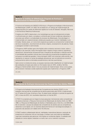 85
QUALIDADE NA EDUCAÇÃO DE ADULTOS
O Instituto de Estatística da UNESCO (UIS) lançou o Programa de Avaliação e Monitoramento
da Alfabetização (LAMP), em 2003. Ele se baseia em um esforço de implementação de
programas-piloto em países de diferentes regiões do mundo (El Salvador, Mongólia, Marrocos
e nos Territórios Palestinos Autônomos).
O objetivo do LAMP é desenvolver uma metodologia que seja simultaneamente simples
o suficiente para ser viável, e complexa o suficiente para fornecer evidências relevantes e
concretas que reflitam a complexidade do processo de alfabetização. Esta abordagem é
implementada com especial atenção voltada para aqueles que mostram habilidades muito
limitadas. Nestes casos, um instrumento especial que explora os componentes fundamentais
de leitura (vocabulário, reconhecimento de letras e dígitos, processamento de palavras, frases
e passagens) também é administrado.
O Programa LAMP também gera informações sobre contextos nacionais e locais, sobre o
indivíduo e seu domicílio. Estas informações dizem respeito à língua materna, experiência
educacional, características socioeconômicas e frequência de exposição a materiais escritos.
A centralidade das questões culturais leva à promoção de componentes etnográficos para
enriquecer as evidências geradas. A documentação LAMP inclui diretrizes neste sentido. Isto
representa um avanço no campo da avaliação educacional, que normalmente se concentra
exclusivamente sobre os chamados procedimentos e técnicas quantitativas.
Após concluir os testes de campo, as equipes nacionais estão trabalhando na implementação
das avaliações principais para obter as informações reais em 2010. Jordânia, Namíbia,
Paraguai e Vietnã também deram início ao processo de implementação. Vários outros países
demonstraram interesse e estão explorando opções para implementar o Programa LAMP.
(UIS, 2005)
Quadro 5.5
Melhorar as medidas de alfabetização: Programa de Avaliação e
Monitoramento da Alfabetização (LAMP)
O Programa de Avaliação Internacional das Competências dos Adultos (PIACC) é uma
avaliação internacional de competências de adultos gerenciado pela OCDE e implementado
em 27 países da Europa, Américas e Ásia. Os dados serão coletados no período de agosto de
2011 a março de 2012, com resultados disponíveis no final de 2013.
O PIACC foi projetado para se integrar às duas pesquisas internacionais sobre competências
de adultos anteriores: a Pesquisa Internacional de Alfabetização de Adultos (IALS), de 1994-
1998, e a Pesquisa de Alfabetização de Adultos e Habilidades para a Vida (ALL), de 2003-2006.
Ele irá estender o escopo da avaliação das competências de adultos para as competências
relevantes na era digital, com os recentes desenvolvimentos em tecnologia de avaliação. O
grupo-alvo são pessoas com idades entre 16 e 65 anos.
O PIACC avaliará o alfabetização (leitura), habilidades matemáticas básicas e resolução de
problemas em ambientes ricos em tecnologia. A ênfase maior será sobre as habilidades
cognitivas necessárias para gerenciar informações em ambientes digitais. A avaliação será
baseada em textos digitais (websites e e-mails), bem como materiais impressos.
(THORN, 2009)
Quadro 5.6
O Programa de Avaliação Internacional das Competências dos Adultos (PIACC)
 