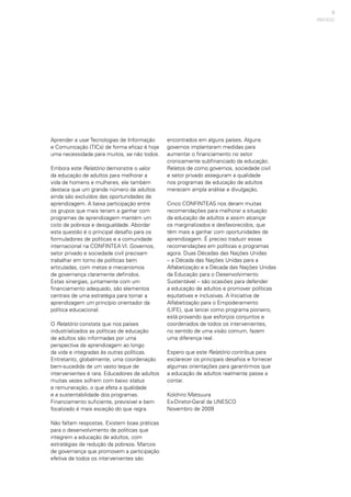 9
PREFÁCIO
Aprender a usar Tecnologias de Informação
e Comunicação (TICs) de forma eficaz é hoje
uma necessidade para muitos, se não todos.
Embora este Relatório demonstre o valor
da educação de adultos para melhorar a
vida de homens e mulheres, ele também
destaca que um grande número de adultos
ainda são excluídos das oportunidades de
aprendizagem. A baixa participação entre
os grupos que mais teriam a ganhar com
programas de aprendizagem mantém um
ciclo de pobreza e desigualdade. Abordar
esta questão é o principal desafio para os
formuladores de políticas e a comunidade
internacional na CONFINTEA VI. Governos,
setor privado e sociedade civil precisam
trabalhar em torno de políticas bem
articuladas, com metas e mecanismos
de governança claramente definidos.
Estas sinergias, juntamente com um
financiamento adequado, são elementos
centrais de uma estratégia para tornar a
aprendizagem um princípio orientador da
política educacional.
O Relatório constata que nos países
industrializados as políticas de educação
de adultos são informadas por uma
perspectiva de aprendizagem ao longo
da vida e integradas às outras políticas.
Entretanto, globalmente, uma coordenação
bem-sucedida de um vasto leque de
intervenientes é rara. Educadores de adultos
muitas vezes sofrem com baixo status
e remuneração, o que afeta a qualidade
e a sustentabilidade dos programas.
Financiamento suficiente, previsível e bem
focalizado é mais exceção do que regra.
Não faltam respostas. Existem boas práticas
para o desenvolvimento de políticas que
integrem a educação de adultos, com
estratégias de redução da pobreza. Marcos
de governança que promovem a participação
efetiva de todos os intervenientes são
encontrados em alguns países. Alguns
governos implantaram medidas para
aumentar o financiamento no setor
cronicamente subfinanciado da educação.
Relatos de como governos, sociedade civil
e setor privado asseguram a qualidade
nos programas de educação de adultos
merecem ampla análise e divulgação.
Cinco CONFINTEAS nos deram muitas
recomendações para melhorar a situação
da educação de adultos e assim alcançar
os marginalizados e desfavorecidos, que
têm mais a ganhar com oportunidades de
aprendizagem. É preciso traduzir essas
recomendações em políticas e programas
agora. Duas Décadas das Nações Unidas
– a Década das Nações Unidas para a
Alfabetização e a Década das Nações Unidas
da Educação para o Desenvolvimento
Sustentável – são ocasiões para defender
a educação de adultos e promover políticas
equitativas e inclusivas. A Iniciativa de
Alfabetização para o Empoderamento
(LIFE), que lancei como programa pioneiro,
está provando que esforços conjuntos e
coordenados de todos os intervenientes,
no sentido de uma visão comum, fazem
uma diferença real.
Espero que este Relatório contribua para
esclarecer os principais desafios e fornecer
algumas orientações para garantirmos que
a educação de adultos realmente passe a
contar.
Koïchiro Matsuura
Ex-Diretor-Geral da UNESCO
Novembro de 2009
 