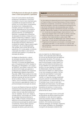 93
5.4 Profissionais de educação de adultos
como a chave para garantir a qualidade
Como em outros setores da educação,
professores, facilitadores e instrutores
constituem o insumo mais importante para
a qualidade da educação de adultos. No
entanto, em muitos casos, os educadores
de adultos foram inadequadamente
treinados, possuem formação mínima,
não são adequadamente remunerados e
trabalham em condições desfavoráveis
educacionalmente. Em 50 Relatórios
Nacionais, a qualidade dos profissionais
da educação de adultos é citada como um
desafio fundamental. A Tabela 5.1 indica a
vasta gama de qualificações de entrada ou
de formação exigidas para os profissionais
da educação de adultos e descreve as
condições de trabalho. Alguns países exigem
qualificação, não só de pós-graduação,
mas também certo número de anos de
experiência. Em muitos países, no entanto,
a educação secundária ou até menos é
suficiente para qualificar um professor de
educação de adultos.
Na Região da Ásia-Pacífico, a oferta
de educação de adultos depende em
grande parte da ética e do serviço
voluntário. A Iniciativa de Alfabetização
para o Empoderamento (LIFE), lançada no
Paquistão e em Bangladesh, com o apoio
da UNESCO, visa a apoiar o setor por meio
da oferta de formação para gestores e
professores que trabalham em programas
de alfabetização (Relatório Nacional do
Paquistão, 2008). Países asiáticos de renda
baixa não têm sido capazes de desenvolver
políticas e práticas de recursos humanos
de forma efetiva. Países em situação
melhor, como a Indonésia e a Tailândia, têm
mais recursos e capacidade de investir na
profissionalização da educação de adultos.
A maioria dos Relatórios Nacionais da África
Subsaariana descreve planos para melhorar
a capacidade e a profissionalização desse
campo, mas tem sido difícil transformar
isso em realidade, não só com relação à
vontade política, mas também em virtude
de restrições financeiras (Aitchison e
Alidou, 2009). O Quadro 5.8 descreve os
esforços na Eritreia para garantir que os
profissionais da educação de adultos sejam
competentes. Muitos países reportam
a escassez de pessoal capacitado na
educação de adultos, particularmente
para os programas de alfabetização de
adultos. Isto é agravado pelas diferenças
em termos de reconhecimento de diplomas
de educação de adultos. Por exemplo, a
Etiópia não reconhece essas qualificações
para fins de emprego no setor público, ao
passo que Camarões faz distinções entre
os que trabalham em instituições do setor
terciário e os que trabalham em programas
de alfabetização. Essas diferenciações
estruturais se refletem em salários baixos
e nas más condições de trabalho. De fato,
muitos dos que trabalham na educação
de adultos são “clandestinos” – isto é,
mantêm um segundo emprego assalariado
enquanto exercem sua atividade principal
como professores no sistema escolar formal.
O resultado é que muitos no setor têm
dificuldade para desenvolver uma identidade
profissional e um compromisso firme como
educadores de adultos, e muitos outros
não se reconhecem como genuinamente
pertencentes ao setor.
Programas de formação inicial e continuada
de educadores de adultos especificamente
concebidos no setor de ensino superior
continuam escassos. Todos os Relatórios-
-Síntese Regionais se referem a este
problema. Há iniciativas pioneiras que
merecem destaque: por exemplo, programas
de formação na Malásia e em Bangladesh;
o programa de educação a distância Alfa
QUALIDADE NA EDUCAÇÃO DE ADULTOS
Um dos objetivos do desenvolvimento de formação de professores
no Projeto do Marco Curricular Nacional para a Eritreia é produzir
professores competentes, conscientes e sensíveis para todos os
setores da educação, incluindo os subsetores da educação formal
e não formal. Esforços têm sido empreendidos para melhorar
a capacidade dos agentes e facilitadores de ajudar os adultos a
aprender. Algumas das medidas no nível nacional são as seguintes:
• 	 Um manual de ensino/aprendizagem desenvolvido em uma
língua local (Tigrigna) sobre como ajudar os adultos a aprender;
• 	 Mais de 20 diretrizes e formatos, incluindo manuais para o
professor, foram desenvolvidos e usados desde 1999;
• 	 Gráficos de materiais de alfabetização foram desenvolvidos na
língua local, no nível nacional, e distribuídos aos zobas;
• 	 Programas de formação de curta duração e orientações foram
organizados pela Daem, no nível nacional e no nível de zoba,
para facilitadores, supervisores e gerentes de alfabetização, nos
últimos dez anos.
(Relatório Nacional da Eritreia, 2008)
Quadro 5.8
Desenvolvimento do professor de educação de adultos
na Eritreia
 