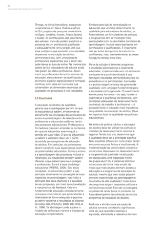 94
QUALIDADE NA EDUCAÇÃO DE ADULTOS
Ômega, na África francófona; programas
universitários em Gana, Quênia e África
do Sul; projetos de pesquisa universitária
no Egito, Jordânia, Kuwait, Arábia Saudita
e Sudão. As contribuições dos voluntários
são valiosas, mas não podem substituir a
presença de um profissional qualificado
e adequadamente remunerado. Até que
esse problema seja resolvido, a rotatividade
de pessoal na educação de adultos
permanecerá alta, com uma perda de
profissionais experientes que o setor não
pode dar-se ao luxo de sofrer. Na maioria dos
países do Sul, educadores de adultos ainda
não gozam de status profissional. Assim
como os professores de outros setores da
educação, eles precisam de qualificações
de ensino superior especializado e formação
contínua, com base em currículos que
contemplem as dimensões essenciais da
qualidade nos processos e nos resultados.
5.5 Conclusão
A educação de adultos de qualidade
garante que as pedagogias partam do que
os educandos já sabem, envolvendo-os
plenamente na concepção dos processos de
ensino e aprendizagem. As relações entre
professores e educandos estão no centro
dos processos educacionais. Professores e
formadores precisam entender os contextos
em que os educandos vivem e qual o
sentido de suas vidas. O que os educandos
já sabem e valorizam deve ser o ponto
de partida para programas de educação
de adultos. Em particular, os professores
devem transmitir suas expectativas positivas
do potencial dos educandos. Como o ensino
e a aprendizagem são processos mútuos e
recíprocos, os educandos também podem
oferecer o que sabem para seus colegas
e professores. Esta é a base do diálogo
educacional (FREIRE, 2005). Sob estas
condições, os educandos podem e vão
participar ativamente na concepção de suas
trajetórias de aprendizagem. Isso inclui a
definição dos seus objetivos e a avaliação
de seu progresso, por meio da autoavaliação
e mecanismos de feedback. Este é o
fundamento da educação verdadeiramente
inclusiva e intercultural, que pode abordar a
diversidade de forma adequada e positiva,
ao definir objetivos e resultados ao alcance
de todos (BIE-UNESCO, 2008; DELORS et
al., 1996). Tal abordagem pode superar o
modelo de deficit que mancha a tradição da
educação compensatória.
Embora esse tipo de centralização no
educando seja um fator determinante da
qualidade para educadores de adultos, os
financiadores, os formuladores de políticas
e os governos têm se mostrado mais
preocupados com os resultados concretos da
aprendizagem, muitas vezes expressos em
certificações e qualificações. É importante
não ver estes dois pontos de vista como
conflitantes, mas, inevitavelmente, às vezes
há alguma tensão entre eles.
Parte da solução é defender programas
e atividades participativas e localmente
adaptadas, implementadas em um ambiente
transparente e profissionalizado e que
forneçam resultados demonstráveis para os
provedores e os participantes. A provisão
e a prática exigem arranjos de garantia de
qualidade, com um papel fundamental para
a sociedade civil organizada. O investimento
em recursos humanos – ou seja, na oferta
quantitativa e qualitativa de docentes, com
condições adequadas de desenvolvimento
contratual, de trabalho e profissional –, é
provavelmente o indicador mais importante
da qualidade na educação de adultos. Deve
ser o ponto focal da qualidade nas políticas
educacionais.
Na esfera da política pública, a educação
de adultos deve ser visível nas políticas e
medidas de desenvolvimento nacional e
regional. Tendo dito isto, determinar que
a qualidade deve ser a prioridade significa
fazer escolhas difíceis em curto prazo, tendo
em conta recursos finitos e insuficientes. A
implementação da política deve concentrar
os recursos disponíveis no desenvolvimento
e na garantia da qualidade na educação
de adultos para uma proporção menor
de grupos-alvo? Ou é preferível distribuir
os recursos de forma mais ampla, de
modo que mais adultos tenham acesso à
educação e a programas de educação de
adultos, mesmo que nem todos possam
oferecer experiências de aprendizagem e
resultados de alta qualidade? Esses tipos
de perguntas exigem respostas políticas e
compromisso social. Elas são cruciais para
os países de renda baixa no contexto do
fraco desempenho reconhecido de muitos
programas de educação de adultos.
Melhorar a eficiência na educação de
adultos torna-se um desafio significativo,
uma vez que questões relativas à
equidade, efetividade e relevância tenham
 