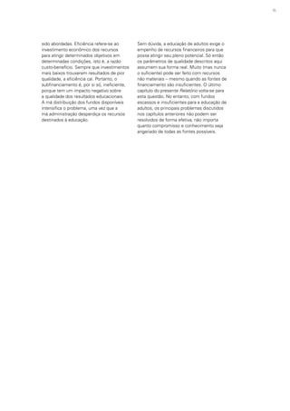 95
sido abordadas. Eficiência refere-se ao
investimento econômico dos recursos
para atingir determinados objetivos em
determinadas condições, isto é, a razão
custo-benefício. Sempre que investimentos
mais baixos trouxerem resultados de pior
qualidade, a eficiência cai. Portanto, o
subfinanciamento é, por si só, ineficiente,
porque tem um impacto negativo sobre
a qualidade dos resultados educacionais.
A má distribuição dos fundos disponíveis
intensifica o problema, uma vez que a
má administração desperdiça os recursos
destinados à educação.
Sem dúvida, a educação de adultos exige o
empenho de recursos financeiros para que
possa atingir seu pleno potencial. Só então
os parâmetros de qualidade descritos aqui
assumem sua forma real. Muito (mas nunca
o suficiente) pode ser feito com recursos
não materiais – mesmo quando as fontes de
financiamento são insuficientes. O último
capítulo do presente Relatório volta-se para
esta questão. No entanto, com fundos
escassos e insuficientes para a educação de
adultos, os principais problemas discutidos
nos capítulos anteriores não podem ser
resolvidos de forma efetiva, não importa
quanto compromisso e conhecimento seja
angariado de todas as fontes possíveis.
 