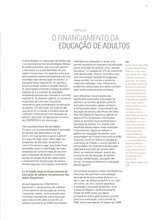 97
O FINANCIAMENTO DA
EDUCAÇÃO DE ADULTOS
A aprendizagem e a educação de adultos são
o componente central de estratégias efetivas
de desenvolvimento que procuram garantir
o bem-estar e a sustentabilidade de uma
nação a longo prazo. Os capítulos anteriores
demonstraram elementos essenciais de uma
estratégia ideal de educação de adultos: a
boa governança (capítulo 2); um equilíbrio
entre a provisão pública e privada (capítulo
3); participação ampliada e acesso equitativo
(capítulo 4); e a provisão de qualidade
envolvendo pessoal bem treinado e motivado
(capítulo 5). O presente capítulo se concentra
na questão dos recursos financeiros
necessários para a revitalização da educação
de adultos. Em particular, ele examina até
que ponto foi cumprido o compromisso de
melhorar o financiamento da educação de
adultos, assumido na Agenda para o Futuro
da CONFINTEA V, em Hamburgo.
Três questões-chave são abordadas.
Primeiro, os recursos destinados à educação
de adultos são adequados e, se não
forem, em que sentido e qual é o deficit?
Em segundo lugar, quem deve pagar por
programas de educação de adultos e
como? Em terceiro lugar, que lições foram
aprendidas sobre a mobilização de níveis
desejáveis de compromissos de recursos
para a educação de adultos? Uma breve
revisão do estado atual dos dados sobre
o financiamento da educação de adultos
fornece algumas informações necessárias.
6.1 O estado atual do financiamento da
educação de adultos: um panorama dos
dados disponíveis
Os participantes da CONFINTEA V
assumiram o compromisso de melhorar
o financiamento da educação de adultos,
“buscando investir, como proposto pela
Comissão Internacional sobre Educação
para o Século XXI, pelo menos 6% do
produto nacional bruto (PNB) dos Estados-
-Membros em educação, e alocar uma
parcela equitativa do orçamento da educação
para a educação de adultos”. Uma “parcela
equitativa” foi avaliada em 3% do orçamento
total da educação. Parece, à primeira vista,
que uma simples medição do progresso,
nesse sentido, iria mostrar a escala de
melhorias realizadas, mas, infelizmente,
problemas relacionados aos dados tornaram
essa tarefa extremamente complexa.
Com diferentes interpretações dos
significados associados à educação de
adultos e ao número de entes públicos
e privados envolvidos, dados confiáveis
e comparáveis sobre o financiamento da
educação de adultos são difíceis de obter.
Dos 154 Relatórios Nacionais, apenas 57
países (37%) forneceram informações
sobre as dotações orçamentárias para a
educação de adultos. Um exame mais
detalhado destes dados revela respostas
inconsistentes: alguns se referem a
gastos com educação de adultos como
porcentagem do Produto Interno Bruto (PIB),
enquanto outros se referem à parcela do
orçamento do Estado, e outros calculam a
porcentagem do orçamento da educação
dedicada à educação de adultos. Além
disso, os relatórios diferem quanto aos
componentes da educação de adultos
incluídos (alfabetização, educação não
formal, formação profissional ou educação
pós-obrigatória).
Os números escassos citados nos Relatórios
Nacionais não permitem uma avaliação
abrangente de quais países atingiram ou
não o valor de referência de 6% e, em caso
afirmativo, se uma “parcela equitativa”
é dedicada à educação de adultos. Uma
análise do Relatório de Monitoramento
Global de 2009 revela que dados
comparáveis sobre gasto público nacional
total com a educação, como parcela do
PNB, existe para apenas 47 países em 2006
CAPÍTULO 6
PIB
Produto Interno Bruto (PIB)
e Produto Nacional Bruto
(PNB) são os dois meios
mais comuns de se medir
o tamanho da economia
de um país. Ao comparar
os resultados de períodos
de referência anteriores,
é possível determinar se
a economia global está
crescendo ou diminuindo.
O PIB pode ser entendido
como o valor total de
todos os bens e serviços
produzidos dentro
das fronteiras de um
determinado país para um
dado período de tempo
(normalmente um ano).
Tudo o que é produzido
no país é contabilizado,
sem levar em conta
a nacionalidade dos
trabalhadores envolvidos
ou a nacionalidade das
empresas produtoras
de bens – em suma, se
é algo produzido dentro
das fronteiras do país é
contabilizado como
parte do PIB.
(http://www.fxpedia.com/
GDP)
 
