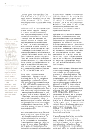 98
e, destes, apenas 14 (Bielo-Rússia, Cabo
Verde, Cuba, Djibuti, Etiópia, Guiana, Quênia,
Lesoto, Maldivas, República Moldova, Nova
Zelândia, Santa Lúcia, Seichelas e Ucrânia)
alocaram pelo menos 6% do seu PNB para a
educação.
Determinar quanto da parcela de educação
na renda nacional é alocada à educação
de adultos é, portanto, extremamente
difícil, especialmente porque muitas das
maiores economias do mundo adotaram
o PIB como base, em vez do PNB. Os
Relatórios Nacionais da Alemanha e da
Hungria apresentaram parcelas do PIB
de 1,05% e 1% em educação de adultos,
respectivamente. Números anteriores da
OCDE (2003a: 84) mostram que, em 2001,
a Finlândia gastou perto de 0,6% do PIB
em educação de adultos (aproximadamente
9,5% das suas despesas em educação). Em
1998, a Dinamarca e a Suécia destinaram
1% e 4,9%, respectivamente, do PIB para a
educação de adultos. Só o Relatório Nacional
alemão fornece informações relevantes ao
longo de um período de dez anos (1996-
2006), durante o qual o financiamento direto
para a educação continuada, como parcela
do PIB, caiu de 1,48% para 1,05%.
Poucos países – principalmente os
mais abastados – chegaram a cumprir a
recomendação dos 6%. Por exemplo, os
gastos públicos em educação no Reino
Unido e nos Estados Unidos são de cerca
de 5,5% e 5,3% do PIB, respectivamente,
com o setor privado contribuindo com 1,3%
e 2,4% adicionais, respectivamente. Dado o
forte compromisso público dos países com
a gratuidade da educação superior, o nível
de gastos públicos em educação varia de 7
a 8% por país, mas pouco, se é que algum,
gasto privado foi divulgado. A Tabela 4 do
Apêndice apresenta estimativas detalhadas
dos gastos públicos reais e recomendados
em educação como porcentagem do PIB,
incluindo as lacunas estimadas em relação à
recomendação de 6%.
Como observado anteriormente, é preciso
cautela ao comparar esses números, dada
a falta de padronização internacional. Por
exemplo, a Suécia inclui a formação em
serviço em seus valores, o que explica
em parte porque a sua parcela é tão maior
do que a de outros países. A inclusão (ou
não) de gastos diretos e indiretos afeta
significativamente as estimativas calculadas.
Gastos indiretos por todos os intervenientes
podem ser substanciais. No caso da Áustria,
estima-se que somente os gastos indiretos
em educação de adultos foram equivalentes
a cerca de 1,2% do PIB em 2004 (Relatório
Nacional da Áustria, 2008). Isto inclui isenção
de impostos, custos salariais durante
os períodos de treinamento e custos de
oportunidade individuais.
Apesar de limitados aos países europeus,
os números acima demonstram que os
gastos destinados à educação de adultos
representam uma porcentagem muito
pequena do PIB, apoiando a visão de que a
educação de adultos continua a ser um setor
marginalizado. Além disso, para colocar as
porcentagens de educação de adultos acima
em perspectiva, o gasto público total médio
em todos os níveis de educação, para um
país de renda alta foi de cerca de 5% do
PIB em 2005. Embora a média mundial de
gastos com educação de 4,7% represente
um aumento em relação aos 4% gastos
em 1998, ainda é inferior aos 6% do PNB
recomendados.
Apenas alguns países em desenvolvimento
chegaram perto de alcançar as metas
recomendadas para o financiamento de
programas de educação de adultos. Cabo
Verde é o único país em desenvolvimento
que alcançou os níveis de investimento
recomendados, com estimativas de
gastos governamentais em educação de
adultos atingindo 8,7%. Moçambique e
Nigéria chegaram perto, com dotações
orçamentárias nacionais para a educação de
adultos de 3,5% e 2,4%, respectivamente
(AITCHISON; ALIDOU, 2009). Mesmo
nesses casos, é evidente que se o objetivo
é que a educação de adultos receba uma
“parcela equitativa” (ou seja, 3%) dos
orçamentos de educação, e que os governos
“dediquem pelo menos 3% dos orçamentos
nacionais do setor de educação a programas
de alfabetização de adultos” (CAMPANHA
GLOBAL PELA EDUCAÇÃO, 2005),
então os níveis de investimentos estão
lamentavelmente baixos.
A Tabela 4 do Apêndice fornece estimativas
nacionais de deficits de investimento
para a educação de adultos. Ela também
inclui estimativas para financiar programas
de erradicação do analfabetismo. Essas
estimativas são baseadas na suposição de
que o gasto público em educação de adultos
O PNB também mede o
valor dos bens e serviços
produzidos no país,
mas a nacionalidade e
localização das empresas
e dos trabalhadores
são consideradas na
determinação do valor
final. O PNB inclui bens
e serviços produzidos
por todas as empresas
de propriedade nacional,
bem como bens e serviços
produzidos no exterior por
empresas nacionais. Em
contrapartida, os bens
e serviços produzidos
no país por empresas
estrangeiras não são
incluídos no PNB –
estas são as principais
diferenças entre o PIB
e o PNB.
Desde 2001, o Banco
Mundial já não usa o
termo “Produto Nacional
Bruto” e substituiu-o por
“Renda Nacional Bruta”.
(http://www.fxpedia.
com/GDP)
O FINANCIAMENTO DA EDUCAÇÃO DE ADULTOS
 