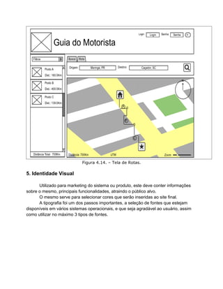 Figura 4.14. – Tela de Rotas.

5. Identidade Visual

      Utilizado para marketing do sistema ou produto, este deve conter informações
sobre o mesmo, principais funcionalidades, atraindo o público alvo.
      O mesmo serve para selecionar cores que serão inseridas ao site final.
      A tipografia foi um dos passos importantes, a seleção de fontes que estejam
disponíveis em vários sistemas operacionais, e que seja agradável ao usuário, assim
como utilizar no máximo 3 tipos de fontes.
 