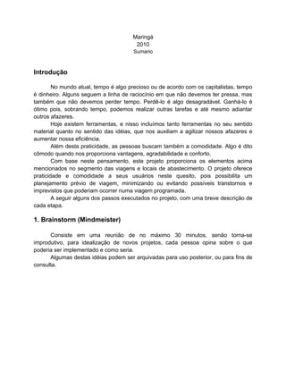 Maringá
                                       2010
                                      Sumario



Introdução

        No mundo atual, tempo é algo precioso ou de acordo com os capitalistas, tempo
é dinheiro. Alguns seguem a linha de raciocínio em que não devemos ter pressa, mas
também que não devemos perder tempo. Perdê-lo é algo desagradável. Ganhá-lo é
ótimo pois, sobrando tempo, podemos realizar outras tarefas e até mesmo adiantar
outros afazeres.
        Hoje existem ferramentas, e nisso incluímos tanto ferramentas no seu sentido
material quanto no sentido das idéias, que nos auxiliam a agilizar nossos afazeres e
aumentar nossa eficiência.
        Além desta praticidade, as pessoas buscam também a comodidade. Algo é dito
cômodo quando nos proporciona vantagens, agradabilidade e conforto.
        Com base neste pensamento, este projeto proporciona os elementos acima
mencionados no segmento das viagens e locais de abastecimento. O projeto oferece
praticidade e comodidade a seus usuários neste quesito, pois possibilita um
planejamento prévio de viagem, minimizando ou evitando possíveis transtornos e
imprevistos que poderiam ocorrer numa viagem programada.
        A seguir alguns dos passos executados no projeto, com uma breve descrição de
cada etapa.

1. Brainstorm (Mindmeister)

      Consiste em uma reunião de no máximo 30 minutos, senão torna-se
improdutivo, para idealização de novos projetos, cada pessoa opina sobre o que
poderia ser implementado e como seria.
      Algumas destas idéias podem ser arquivadas para uso posterior, ou para fins de
consulta.
 