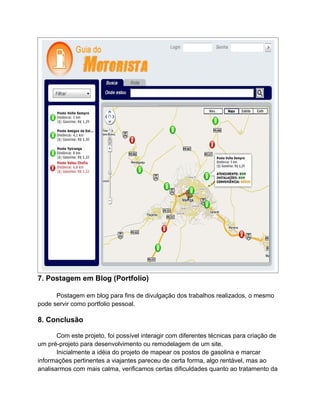 7. Postagem em Blog (Portfolio)

      Postagem em blog para fins de divulgação dos trabalhos realizados, o mesmo
pode servir como portfolio pessoal.

8. Conclusão

       Com este projeto, foi possível interagir com diferentes técnicas para criação de
um pré-projeto para desenvolvimento ou remodelagem de um site.
       Inicialmente a idéia do projeto de mapear os postos de gasolina e marcar
informações pertinentes a viajantes pareceu de certa forma, algo rentável, mas ao
analisarmos com mais calma, verificamos certas dificuldades quanto ao tratamento da
 