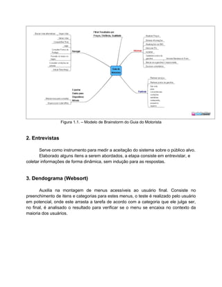 Figura 1.1. – Modelo de Brainstorm do Guia do Motorista



2. Entrevistas

       Serve como instrumento para medir a aceitação do sistema sobre o público alvo.
       Elaborado alguns ítens a serem abordados, a etapa consiste em entrevistar, e
coletar informações de forma dinâmica, sem indução para as respostas.


3. Dendograma (Websort)

       Auxilia na montagem de menus acessíveis ao usuário final. Consiste no
preenchimento de itens e categorias para estes menus, o teste é realizado pelo usuário
em potencial, onde este arrasta a tarefa de acordo com a categoria que ele julga ser,
no final, é analisado o resultado para verificar se o menu se encaixa no contexto da
maioria dos usuários.
 