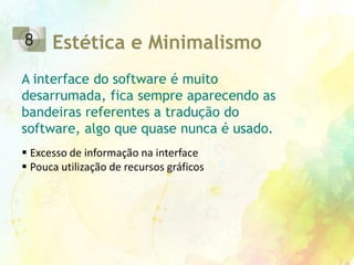 Bandeiras que modificam a linguagem do programa pode ser clicadas acidentalmenteReconhecimentoDevido a interface não ser sensitiva e existir pouquíssimo uso de affordance, é difícil para o usuário aprender onde ficam as funções do software. Interface com organização obtusa dificultando a percepção do usuário