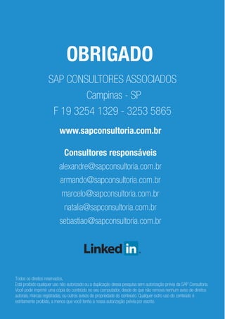 OBRIGADO
www.sapconsultoria.com.br
SAP CONSULTORES ASSOCIADOS
Campinas - SP
F 19 3254 1329 - 3253 5865
Consultores responsáveis
alexandre@sapconsultoria.com.br
armando@sapconsultoria.com.br
marcelo@sapconsultoria.com.br
natalia@sapconsultoria.com.br
sebastiao@sapconsultoria.com.br
Todos os direitos reservados.
Está proibido qualquer uso não autorizado ou a duplicação dessa pesquisa sem autorização prévia da SAP Consultoria.
Você pode imprimir uma cópia do conteúdo no seu computador, desde de que não remova nenhum aviso de direitos
autorais, marcas registradas, ou outros avisos de propriedade do conteúdo. Qualquer outro uso do conteúdo é
estritamente proibido, a menos que você tenha a nossa autorização prévia por escrito.
 