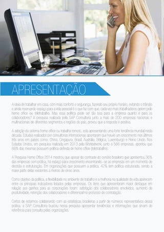 APRESENTAÇÃO
A ideia de trabalhar em casa, com mais conforto e segurança, fazendo seu próprio horário, evitando o trânsito
e ainda reservando espaço para a vida pessoal é o que faz com que, cada vez mais trabalhadores optem pelo
home office ou teletrabalho. Mas essa política pode ser tão boa para a empresa quanto é para os
colaboradores? A pesquisa realizada pela SAP Consultoria junto a mais de 200 empresas nacionais e
multinacionais de diferentes segmentos e regiões do país, provou que a resposta é positiva.
A adoção do sistema home office ou trabalho remoto, está apresentando uma forte tendência mundial nesta
década. Estudos realizados por consultorias internacionais apontaram que houve um crescimento nos últimos
três anos em países como: China, Cingapura, Brasil, Austrália, Bélgica, Luxemburgo e Reino Unido. Nos
Estados Unidos, em pesquisa realizada em 2013 pela Worldatwork, junto a 566 empresas, apontou que
88% das mesmas possuem política definida de home office (teletrabalho).
A Pesquisa Home Office 2014 mostrou que apesar do contraste do cenário brasileiro que apresentou 36%
das empresas com prática, há espaço para crescimento encontrando-se as empresas em um momento de
decisão e estruturação. Em organizações que possuem a prática, 42% tem política estruturada, sendo a
maior parte delas existentes a menos de cinco anos.
Como objetivo da política, a flexibilidade no ambiente de trabalho e a melhoria na qualidade de vida aparecem
entre os principais indicadores listados pelas empresas. Os itens que apresentaram maior destaque em
relação aos ganhos para as corporações foram: satisfação dos colaboradores envolvidos, aumento de
produtividade, retenção dos colaboradores e diferencial no processo de contratação.
Certos de estarmos colaborando com as estatísticas brasileiras a partir de números representativos dessa
prática, a SAP Consultoria buscou nessa pesquisa apresentar tendências e informações que sirvam de
referência para consulta pelas organizações.
 