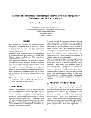 ¸˜             ¸˜
    Estudo de implementacao de alimentacao el´ ctrica atrav´ s de energia solar
                                             e             e
                     fotovoltaica para Jardim de Infˆ ncia
                                                     a

                                    R. S. Neves, H. A. Evaristo e H. E. Amorim

                                                             ¸˜ `
                                        Disciplina de Introducao as Energias Renov´ veis
                                                                                  a
                                                                                             ¸˜
                              Mestrado Integrado em Engenharia Electr´ nica e de Telecomunicacoes
                                                                     o
                                              Faculdade de Ciˆ ncias e Tecnologia
                                                             e
                                                   Universidade do Algarve
                                                     Campus de Gambelas



                       Resumo                                                                                           ´
                                                                   A enorme variedade de tecnologias existentes na area per-
                                                                                                         ¸˜
                                                                   mitem actualmente a personalizacao de uma solucao de     ¸˜
Neste trabalho ser´ efectuado um estudo aprofundado
                        a                                                                          ¸˜
                                                                   eﬁc´ cia elevada para cada situacao. Tanto o aproveitamento
                                                                        a
              ¸˜              ¸˜
das condicoes de radiacao solar do edif´cio do Jardim
                                            ı                                        ¸˜
                                                                   eﬁcaz da irradiacao solar dispon´vel (directa, difusa e at´
                                                                                                       ı                          e
         a                       a                    ¸˜
de Infˆ ncia situado em Olh˜ o e respectiva simulacao de           mesmo reﬂectida) como o aproveitamento inteligente dos
         ¸˜
instalacao de pain´ is receptores solares fotovoltaicos para
                      e                                                                                   `        ¸˜
                                                                   sombreamentos impostos, aliados a utilizacao de compo-
posterior implementacao.  ¸˜                                       nentes electr´ nicos eﬁcazes e de consumo reduzido per-
                                                                                  o
                                         ¸˜
Foi adoptado como modelo de simulacao da radiacao so-¸˜                                    ¸˜
                                                                   mitem a uma instituicao como o Jardim de Infˆ ncia uma
                                                                                                                      a
                             ¸˜
lar um conjunto de equacoes expostas por M. Iqbal [1] cujo                        ¸˜                            ¸˜
                                                                   enorme reducao dos custos de manutencao e aumento do
              ´                  ¸˜
objectivo e calcular a irradiacao solar global composta por        conforto dos seus utentes e funcion´ rios.
                                                                                                          a
         ¸˜
irradiacao directa e difusa.                                       Ap´ s um levantamento geral das tecnologias dispon´veis ac-
                                                                       o                                                 ı
Numa segunda fase do estudo, s˜ o apresentadas algumas
                                       a                           tualmente no mercado, foram seleccionadas algumas para
      ¸˜                                     ¸˜
solucoes poss´veis, suas vantagens e limitacoes, nomeada-
                  ı                                                                                                ¸˜ `
                                                                   an´ lise mais detalhada e poss´vel adaptacao a solucao
                                                                      a                              ı                         ¸˜
mente atrav´ s de pain´ is de sil´cio monocristalino ﬁxos e
                e          e         ı                                                     ˆ
                                                                   pretendida. Neste ambito foram estudados pain´ is de     e
                  e                ¸˜
m´ veis e pain´ is de concentracao solar.
   o                                                                                                                      ¸˜
                                                                   sil´cio monocristalino e policristalino, com instalacao ﬁxa
                                                                      ı
                                       ˆ
Este estudo foi efectuado no ambito da disciplina de               (em plano inclinado) ou m´ vel para maior aproveitamento
                                                                                                o
           ¸˜
Introducao a Energias Renov´ veis e pretende, para al´ m da
                                 a                     e                                                 ¸˜                ´
                                                                   energ´ tico, e pain´ is de concentracao solar. Estes ultimos
                                                                           e          e
´                                ¸˜
obvia componente de avaliacao necess´ ria, dar um contri-
                                         a                         englobam s´ por si, uma vasta gama de tecnologias e abor-
                                                                                o
buto para o avanco do projecto j´ existente relativo a este
                    ¸                  a                                                                    ´
                                                                   dagens e s˜ o actualmente uma das areas de maior inves-
                                                                               a
edif´cio.
     ı                                                                                                        ¸˜
                                                                   timento ﬁnanceiro a n´vel da investigacao. Cada uma das
                                                                                             ı
                                                                          ¸˜
                                                                   solucoes mais aprofundadas ser´ descrita em pormenor no
                                                                                                    a
Palavras-Chave: Energia solar fotovoltaica, Irradiacao so-
                                                     ¸˜
                                                                   cap´tulo 4.
                                                                        ı
    lar, Energias Renov´ veis, Pain´ is de sil´cio monocris-
                          a         e         ı
                                 ¸˜
    talino, Pain´ is de concentracao solar.
                e
                                                                                         ¸˜
                                                                   2. An´ lise de Irradiacao Solar
                                                                        a
          ¸˜
1. Introducao                                                      Foram inicialmente cedidos pelo Professor Eus´ bio         e
                                                                           ¸˜                            ¸˜
                                                                   Conceicao alguns dados de irradiacao solar incidente em
Portugal, e nomeadamente o Algarve, encontra-se numa               32 c´ lulas fotovoltaicas e 3 colectores solares supostamente
                                                                        e
zona privilegiada para aproveitamento da energia solar nas         instalados no topo do edif´cio, para um dia t´pico de Ver˜ o
                                                                                               ı                    ı           a
                                              ¸˜
suas mais variadas formas. A sua utilizacao consciente,            (Figura 1) e outro de Inverno (Figura 2). Nestes gr´ ﬁcos
                                                                                                                           a
de forma activa e/ou passiva poder´ , a curto-m´ dio prazo,
                                     a           e                 podem ser visualizados a vermelho os dados de irradiacao    ¸˜
                    ¸˜
permitir uma reducao importante no consumo de energias                                                                    ¸˜
                                                                   para cada c´ lula e a preto a m´ dia geral da irradiacao in-
                                                                                e                    e
                          ı      o                    ¸˜
provenientes de combust´veis f´ sseis. A implementacao de          cidente. Estes permitem-nos de forma simples observar a
todo o tipo de sistemas de aproveitamento energ´ tico solar,
                                                  e                inﬂuˆ ncia dos sombreamentos provocados pelos edif´cios
                                                                        e                                                    ı
apesar do seu custo inicial algo elevado garante um retorno,       envolventes, nomeadamente durante o per´odo de Inverno
                                                                                                                 ı
n˜ o s´ a n´vel ﬁnanceiro (a m´ dio prazo), como a n´vel am-
 a o ı                         e                    ı                         ˆ              ´
                                                                   quando o angulo do Sol e muito menor (Apˆ ndice 1).
                                                                                                                  e
biental que n˜ o deve ser desprezado.
              a


                                                               1
 