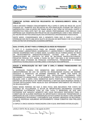 CONSIDERAÇÕES FINAIS

COMENTAR OUTROS ASPECTOS RELEVANTES DO DESENVOLVIMENTO GERAL DO
PROJETO:
COM A DECISÃO TOMADA CONJUNTAMENTE PELA CAPES E CNPQ NO INICIO DE JULHO
PASSADO AO PERMITIR QUE BOLSISTAS DE PÓS-GRADUAÇÃO POSSAM TER VÍNCULO
EMPREGATÍCIO COM ATUAÇÃO EM TEMAS AFINS A SEU TEMA DE ESTUDOS, EXISTE A
PERSPECTIVA PARA ESTE INCT DE QUE VÁRIOS PROFISSIONAIS COM VÍNCULO COM
EMPRESAS QUE DESENVOLVEM PROJETOS EM COLABORAÇÃO COM O INES VENHAM A
SE INSCREVER NA PÓS-GRADUAÇÃO DAS DIFERENTES UNIVERSIDADES ASSOCIADAS.
DESTE MODO, CONSIDERAMOS SER O MOMENTO PARA QUE O CNPQ E A CAPES
OFEREÇAM AOS INCTS UMA NOVA QUOTA DE BOLSAS DE MESTRADO E DE DOUTORADO
PARA ESTREITAR INTERAÇÕES ACADEMIA-EMPRESA.


QUAL O PAPEL DO INCT PARA A FORMAÇÃO DA REDE DE PESQUISA?
O INCT É O GUARDA-CHUVA PARA UM GRANDE NÚMERO DE COOPERAÇÕES
ENVOLVENDO LABORATÓRIOS ACADÊMICOS E LABORATÓRIOS E EMPRESAS QUE JÁ
VINHAM OCORRENDO NOS ULTIMOS ANOS, ALGUMAS DELAS FORMALIZADAS NA REDE
DE REVESTIMENTOS NANOESTRUTURADOS, OUTRAS QUE JÁ VINHAM SE
DESENVOLVENDO NO CONTEXTO DA REDE DE MATERIAIS NANOESTRUTURADOS,
PROJETOS PROCAD, ETC. ASSIM, O PAPEL DO INCT TEM SIDO O DE CONSOLIDAR E
AMPLIAR ESSA ATIVIDADE DE PESQUISA COOPERATIVA, PROMOVENDO O AVANÇO
CIENTIFICO-TECNOLÓGICO E ESTIMULANDO A INOVAÇÃO NAS EMPRESAS.

AVALIE A INTERLOCUÇÃO DO INCT COM O CNPq E DEMAIS FINANCIADORES DO
PROGRAMA:
A INTERAÇÃO PASSOU POR MOMENTOS BEM DIFERENTES. NO INÍCIO, A
OBRIGATORIEDADE DO USO DO CARTÃO DO PESQUISADOR CAUSOU UM ENORME
DESGASTE E SIGNIFICOU UM ENORME DISPÊNDIO DE TEMPO POR PARTE DA
COORDENAÇÃO PARA A SUPERAÇÃO DAS DIFICULDADES. FELIZMENTE ESSE
MECANISMO FOI ABANDONADO. JÁ NO MOMENTO DA TROCA DE COORDENAÇÃO, A FOI
RELAÇÃO COM O CNPQ VIVEU MOMENTOS MUITO POSITIVOS. A TROCA FOI FEITA
DENTRO DE UM INTERVALO DE TEMPO RAZOÁVEL E SEM QUE ESSA MUDANÇA VIESSE A
CAUSAR DIFICULDADES PARA AQUELES QUE DEPENDIAM DIRETAMENTE DO PROJETO,
OS SEUS BOLSISTAS.
AINDA NESSE PERÍODO EM QUE O INES FICOU SEM RECURSOS POR CONTA DA
MUDANÇA DE TITULARIDADE, O SETOR DE IMPORTAÇÕES ENCAMINHOU ALGUMAS
MENSAGENS ELETRÔNICAS FORA DE TOM. FICOU A IMPRESSÃO DE QUE NÃO
ENTENDIAM QUE NAQUELE MOMENTO NÃO HAVIA RECURSOS DISPONÍVEIS PARA A
COBERTURA DE ALGUMAS DESPESAS DE IMPORTAÇÃO E DEIXAVAM TRANSPARECER A
IMPRESSÃO DE QUE A NOVA COORDENAÇÃO ESTAVA AGINDO DE MODO A NÃO ASSUMIR
COMPROMISSOS ANTERIORES. LOGICAMENTE QUE APENAS LIBERADOS OS RECURSOS,
AQUELAS DESPESAS ASSUMIDAS ANTERIORMENTE FORAM COBERTAS SEM PREJUÍZO
AO CNPQ.
O CNPQ É A ÚNICA AGENCIA FINANCIADORA COM A QUAL MANTEMOS INTERLOCUÇÃO.


LOCAL E DATA: Rio de Janeiro, 2 de agosto de 2010



ASSINATURA:

                                                                          14
 