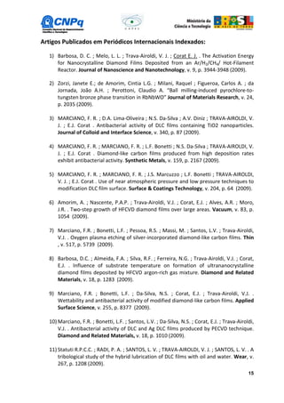 Artigos Publicados em Periódicos Internacionais Indexados:

   1) Barbosa, D. C. ; Melo, L. L. ; Trava-Airoldi, V. J. ; Corat E. J. . The Activation Energy
      for Nanocrystalline Diamond Films Deposited from an Ar/H2/CH4/ Hot-Filament
      Reactor. Journal of Nanoscience and Nanotechnology, v. 9, p. 3944-3948 (2009).

   2) Zorzi, Janete E.; de Amorim, Cintia L.G. ; Milani, Raquel ; Figueroa, Carlos A. ; da
      Jornada, João A.H. ; Perottoni, Claudio A. “Ball milling-induced pyrochlore-to-
      tungsten bronze phase transition in RbNbWO” Journal of Materials Research, v. 24,
      p. 2035 (2009).

   3) MARCIANO, F. R. ; D.A. Lima-Oliveira ; N.S. Da-Silva ; A.V. Diniz ; TRAVA-AIROLDI, V.
      J. ; E.J. Corat . Antibacterial activity of DLC films containing TiO2 nanoparticles.
      Journal of Colloid and Interface Science, v. 340, p. 87 (2009).

   4) MARCIANO, F. R. ; MARCIANO, F. R. ; L.F. Bonetti ; N.S. Da-Silva ; TRAVA-AIROLDI, V.
      J. ; E.J. Corat . Diamond-like carbon films produced from high deposition rates
      exhibit antibacterial activity. Synthetic Metals, v. 159, p. 2167 (2009).

   5) MARCIANO, F. R. ; MARCIANO, F. R. ; J.S. Marcuzzo ; L.F. Bonetti ; TRAVA-AIROLDI,
      V. J. ; E.J. Corat . Use of near atmospheric pressure and low pressure techniques to
      modification DLC film surface. Surface & Coatings Technology, v. 204, p. 64 (2009).

   6) Amorim, A. ; Nascente, P.A.P. ; Trava-Airoldi, V.J. ; Corat, E.J. ; Alves, A.R. ; Moro,
      J.R. . Two-step growth of HFCVD diamond films over large areas. Vacuum, v. 83, p.
      1054 (2009).

   7) Marciano, F.R. ; Bonetti, L.F. ; Pessoa, R.S. ; Massi, M. ; Santos, L.V. ; Trava-Airoldi,
      V.J. . Oxygen plasma etching of silver-incorporated diamond-like carbon films. Thin
      , v. 517, p. 5739 (2009).

   8) Barbosa, D.C. ; Almeida, F.A. ; Silva, R.F. ; Ferreira, N.G. ; Trava-Airoldi, V.J. ; Corat,
      E.J. . Influence of substrate temperature on formation of ultrananocrystalline
      diamond films deposited by HFCVD argon-rich gas mixture. Diamond and Related
      Materials, v. 18, p. 1283 (2009).

   9) Marciano, F.R. ; Bonetti, L.F. ; Da-Silva, N.S. ; Corat, E.J. ; Trava-Airoldi, V.J. .
      Wettability and antibacterial activity of modified diamond-like carbon films. Applied
      Surface Science, v. 255, p. 8377 (2009).

   10) Marciano, F.R. ; Bonetti, L.F. ; Santos, L.V. ; Da-Silva, N.S. ; Corat, E.J. ; Trava-Airoldi,
       V.J. . Antibacterial activity of DLC and Ag DLC films produced by PECVD technique.
       Diamond and Related Materials, v. 18, p. 1010 (2009).

   11) Statuti R.P.C.C. ; RADI, P. A. ; SANTOS, L. V. ; TRAVA-AIROLDI, V. J. ; SANTOS, L. V. . A
       tribological study of the hybrid lubrication of DLC films with oil and water. Wear, v.
       267, p. 1208 (2009).
                                                                                                 15
 