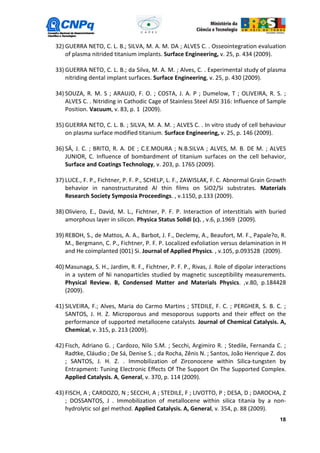 32) GUERRA NETO, C. L. B.; SILVA, M. A. M. DA ; ALVES C. . Osseointegration evaluation
    of plasma nitrided titanium implants. Surface Engineering, v. 25, p. 434 (2009).

33) GUERRA NETO, C. L. B.; da Silva, M. A. M. ; Alves, C. . Experimental study of plasma
    nitriding dental implant surfaces. Surface Engineering, v. 25, p. 430 (2009).

34) SOUZA, R. M. S ; ARAUJO, F. O. ; COSTA, J. A. P ; Dumelow, T ; OLIVEIRA, R. S. ;
    ALVES C. . Nitriding in Cathodic Cage of Stainless Steel AISI 316: Influence of Sample
    Position. Vacuum, v. 83, p. 1 (2009).

35) GUERRA NETO, C. L. B. ; SILVA, M. A. M. ; ALVES C. . In vitro study of cell behaviour
    on plasma surface modified titanium. Surface Engineering, v. 25, p. 146 (2009).

36) SÁ, J. C. ; BRITO, R. A. DE ; C.E.MOURA ; N.B.SILVA ; ALVES, M. B. DE M. ; ALVES
    JUNIOR, C. Influence of bombardment of titanium surfaces on the cell behavior,
    Surface and Coatings Technology, v. 203, p. 1765 (2009).

37) LUCE., F. P., Fichtner, P. F. P., SCHELP, L. F., ZAWISLAK, F. C. Abnormal Grain Growth
    behavior in nanostructurated Al thin films on SiO2/Si substrates. Materials
    Research Society Symposia Proceedings. , v.1150, p.133 (2009).

38) Oliviero, E., David, M. L., Fichtner, P. F. P. Interaction of interstitials with buried
    amorphous layer in silicon. Physica Status Solidi (c). , v.6, p.1969 (2009).

39) REBOH, S., de Mattos, A. A., Barbot, J. F., Declemy, A., Beaufort, M. F., Papale?o, R.
    M., Bergmann, C. P., Fichtner, P. F. P. Localized exfoliation versus delamination in H
    and He coimplanted (001) Si. Journal of Applied Physics. , v.105, p.093528 (2009).

40) Masunaga, S. H., Jardim, R. F., Fichtner, P. F. P., Rivas, J. Role of dipolar interactions
    in a system of Ni nanoparticles studied by magnetic susceptibility measurements.
    Physical Review. B, Condensed Matter and Materials Physics. ,v.80, p.184428
    (2009).

41) SILVEIRA, F.; Alves, Maria do Carmo Martins ; STEDILE, F. C. ; PERGHER, S. B. C. ;
    SANTOS, J. H. Z. Microporous and mesoporous supports and their effect on the
    performance of supported metallocene catalysts. Journal of Chemical Catalysis. A,
    Chemical, v. 315, p. 213 (2009).

42) Fisch, Adriano G. ; Cardozo, Nilo S.M. ; Secchi, Argimiro R. ; Stedile, Fernanda C. ;
    Radtke, Cláudio ; De Sá, Denise S. ; da Rocha, Zênis N. ; Santos, João Henrique Z. dos
    ; SANTOS, J. H. Z. . Immobilization of Zirconocene within Silica-tungsten by
    Entrapment: Tuning Electronic Effects Of The Support On The Supported Complex.
    Applied Catalysis. A, General, v. 370, p. 114 (2009).

43) FISCH, A ; CARDOZO, N ; SECCHI, A ; STEDILE, F ; LIVOTTO, P ; DESA, D ; DAROCHA, Z
    ; DOSSANTOS, J . Immobilization of metallocene within silica titania by a non-
    hydrolytic sol gel method. Applied Catalysis. A, General, v. 354, p. 88 (2009).
                                                                                           18
 