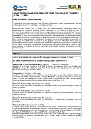 HOUVE PROBLEMAS E/OU DIFICULDADES NA EXECUÇÃO DO PROJETO?:
(X) SIM ( ) NÃO

EM CASO POSITIVO DETALHAR:
A fase inicial do projeto teve seu início dificultado pelo uso do cartão do pesquisador, que se
verificou posteriormente inviável para esse tipo de projeto.

Ainda em seu primeiro ano, o projeto teve seu desenvolvimento interrompido devido ao
afastamento por motivos de saúde do primeiro coordenador, o Prof. Israel J. R. Baumvol. Entre o
momento de seu afastamento e a vigência do novo processo, os recursos ficaram indisponíveis por
um período de cerca seis meses até que um novo termo de concessão fosse emitido e os recursos
depositados na nova conta-corrente vinculada ao projeto. Isso representou um atraso na aquisição
de material permanente e equipamentos, e alguma dificuldade no que diz respeito à mobilidade dos
seus membros (pesquisadores e estudantes). Entretanto, boa parte das atividades de pesquisa em
colaboração foi coberta com recursos de outros projetos, como os PROCADs. Além disso, as
atividades de pesquisa de um modo geral não sofreram solução de continuidade por contarem com
outras fontes de recursos provenientes de auxílios de agências de fomento ou convênio com
empresas para as despesas de custeio. A atividade de divulgação e difusão científica também não
foi interrompida.


EQUIPE

HOUVE ALTERAÇÃO NA COMPOSIÇÃO ORIGINAL DA EQUIPE? (X) SIM ( ) NÃO

EM CASO POSITIVO INDIQUE O NÚMERO DE INCLUSÕES E EXCLUSÕES:

Responsável p/ laboratório associado: ( ) Inclusão ( ) Exclusão (1) Substituição
Justificar: O prof. Livio Amaral do IF-UFRGS é desde o ano passado Diretor de Avaliação da
CAPES e por isso foi substituído pelo Prof. Pedro Grande como coordenador do Laboratório
Associado (Implantação Iônica-IF/UFRGS).

Pesquisador: (1) Inclusão (4) Exclusão
Justificar: Três pesquisadores da UCS se transferiram para outras Universidades (Cristiano
Giacomelli, Alexandre Perez Umpierre, Giovanna Machado) e um pesquisador da FEEVALE foi
para o CETENE, em Pernambuco (Izabel Cristina Riegel). A professora Ana Sofia C.M. de Oliveira
da Universidade Federal do Paraná passou a fazer parte do INES em 2010.

Estudante de Doutorado: (6) Inclusão (12) Exclusão
Justificar: Vários estudantes começaram seu doutorado no período e outros obtiveram o título de
doutor no período.

Estudante de Mestrado: (23) Inclusão (17) Exclusão
Justificar: Vários estudantes começaram seu mestrado no período e outros obtiveram o título de
mestre no período.

Estudante de Graduação: (24) Inclusão (15) Exclusão
Justificar: Vários estudantes concluíram seu trabalho de IC, alguns deles obtiveram o titulo de
graduação.

Pós-doutorandos: (6) Inclusão (4) Exclusão
Justificar: Vários jovens doutores foram absorvidos em outras Universidades, principalmente nas
Universidades Federais, e alguns novos pos-docs foram absorvidos pelo INES, alguns com bolsas
do Instituto.Excluídos por conta de aprovação em concurso público: Mateus Dalponte (UFRGS);
Evy Salcedo (UFRGS); Adriana Gomez (USP), Marta Elisa Dotto (PUC-Rio)
Incluídos: Erica Ochoa (PUC-Rio), bolsista PNPD; Sara Aída Rodriguez Pulecio (USP); Rodrigo
Palmieri (UFRGS); Santiago Corujeira Gallo (UCS), bolsista PNPD; Fabiano Bernardi e Agenor
Hentz (UFRGS).
                                                                                               3
 