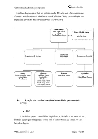 Relatório Inicial de Simulação Empresarial

   É política da empresa atribuir um prémio anual a 20% dos seus colaboradores mais
eficientes, o qual consiste na participação num Challenger Trophy organizado por uma
empresa de actividades desportivas (a atribuir no 3º trimestre).




   3.4         Relações contratuais a estabelecer com entidades prestadoras de
         serviços



               TOC

         A sociedade possui contabilidade organizada e estabelece um contrato de
prestação de serviços em regime de avença com o Técnico Oficial de Contas N.º 8258 –
Pedro José Gomes.



“ALFA Construções, Lda.”                                             Página 10 de 18
 