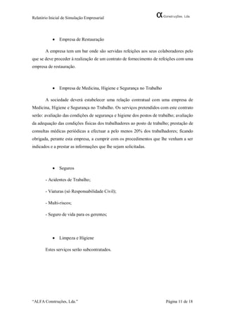 Relatório Inicial de Simulação Empresarial




              Empresa de Restauração

       A empresa tem um bar onde são servidas refeições aos seus colaboradores pelo
que se deve proceder à realização de um contrato de fornecimento de refeições com uma
empresa de restauração.



              Empresa de Medicina, Higiene e Segurança no Trabalho

       A sociedade deverá estabelecer uma relação contratual com uma empresa de
Medicina, Higiene e Segurança no Trabalho. Os serviços pretendidos com este contrato
serão: avaliação das condições de segurança e higiene dos postos de trabalho; avaliação
da adequação das condições físicas dos trabalhadores ao posto de trabalho; prestação de
consultas médicas periódicas a efectuar a pelo menos 20% dos trabalhadores; ficando
obrigada, perante esta empresa, a cumprir com os procedimentos que lhe venham a ser
indicados e a prestar as informações que lhe sejam solicitadas.



              Seguros

       - Acidentes de Trabalho;

       - Viaturas (só Responsabilidade Civil);

       - Multi-riscos;

       - Seguro de vida para os gerentes;




              Limpeza e Higiene

       Estes serviços serão subcontratados.




“ALFA Construções, Lda.”                                                Página 11 de 18
 