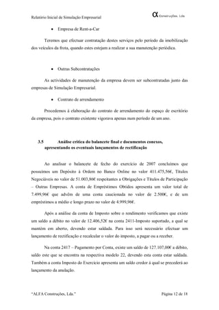 Relatório Inicial de Simulação Empresarial

               Empresa de Rent-a-Car

         Teremos que efectuar contratação destes serviços pelo período da imobilização
dos veículos da frota, quando estes estejam a realizar a sua manutenção periódica.



               Outras Subcontratações

         As actividades de manutenção da empresa devem ser subcontratadas junto das
empresas de Simulação Empresarial.

               Contrato de arrendamento

         Procedemos á elaboração do contrato de arrendamento do espaço de escritório
da empresa, pois o contrato existente vigorava apenas num período de um ano.




   3.5         Análise critica do balancete final e documentos conexos,
         apresentando os eventuais lançamentos de rectificação


         Ao analisar o balancete de fecho do exercício de 2007 concluímos que
possuímos um Depósito à Ordem no Banco Online no valor 411.475,56€, Títulos
Negociáveis no valor de 51.003,86€ respeitantes a Obrigações e Títulos de Participação
– Outras Empresas. A conta de Empréstimos Obtidos apresenta um valor total de
7.499,96€ que advêm de uma conta caucionada no valor de 2.500€, e de um
empréstimos a médio e longo prazo no valor de 4.999,96€.

         Após a análise da conta de Imposto sobre o rendimento verificamos que existe
um saldo a débito no valor de 12.406,52€ na conta 2411-Imposto suportado, a qual se
mantém em aberto, devendo estar saldada. Para isso será necessário efectuar um
lançamento de rectificação e recalcular o valor do imposto, a pagar ou a receber.

         Na conta 2417 – Pagamento por Conta, existe um saldo de 127.107,00€ a débito,
saldo este que se encontra na respectiva modelo 22, devendo esta conta estar saldada.
Também a conta Imposto do Exercício apresenta um saldo credor á qual se precederá ao
lançamento da anulação.




“ALFA Construções, Lda.”                                                  Página 12 de 18
 