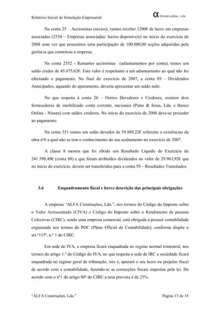 Relatório Inicial de Simulação Empresarial

         Na conta 25 – Accionistas (sócios), vamos receber 1200€ de lucro em empresas
associadas (2534 – Empresas associadas/ lucros disponíveis) no início do exercício de
2008 uma vez que possuímos uma participação de 100.000,00 acções adquiridas pela
gerência que constituiu a empresa.

         Na conta 2552 - Restantes accionistas (adiantamentos por conta), temos um
saldo credor de 45.675,62€. Este valor é respeitante a um adiantamento ao qual não foi
efectuado o pagamento. No final do exercício de 2007, a conta 89 – Dividendos
Antecipados, aquando do apuramento, deveria apresentar um saldo nulo.

         No que respeita à conta 26 – Outros Devedores e Credores, existem dois
fornecedores de imobilizado conta corrente, nacionais (Pinto & Jesus, Lda. e Banco
Online - Nissan) com saldos credores. No início do exercício de 2008 deve-se proceder
ao pagamento.

         Na conta 351 temos um saldo devedor de 59.889,22€ referente a existências da
obra nº6 a qual não se tem o conhecimento do seu acabamento no exercício de 2007.

         A classe 8 mostra que foi obtido um Resultado Líquido do Exercício de
241.598,49€ (conta 88) e que foram atribuídos dividendos no valor de 29.963,92€ que
no início do exercício, devem ser transferidos para a conta 59 – Resultados Transitados.



   3.6          Enquadramento fiscal e breve descrição das principais obrigações


         A empresa “ALFA Construções, Lda.”, nos termos do Código do Imposto sobre
o Valor Acrescentado (CIVA) e Código do Imposto sobre o Rendimento de pessoas
Colectivas (CIRC), sendo uma empresa comercial, está obrigada a possuir contabilidade
organizada nos termos do POC (Plano Oficial de Contabilidade), conforme dispõe o
art.º115º, n.º 1 do CIRC.

         Em sede de IVA, a empresa ficará enquadrada no regime normal trimestral, nos
termos do artigo 1.º do Código do IVA, no que respeita a sede de IRC a sociedade ficará
enquadrada no regime geral de tributação, isto é, apurará o seu lucro ou prejuízo fiscal
de acordo com a contabilidade, fazendo-se as correcções fiscais impostas pela lei. De
acordo com o nº1 do artigo 80º do CIRC a taxa prevista é de 25%.



“ALFA Construções, Lda.”                                                 Página 13 de 18
 