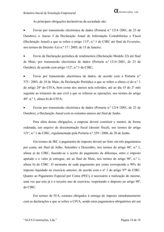 Relatório Inicial de Simulação Empresarial

       As principais obrigações declarativas da sociedade são:

      Enviar por transmissão electrónica de dados (Portaria n.º 1214 /2001, de 23 de
Outubro), o Anexo J da Declaração Anual de Informação Contabilística e Fiscal
(Declaração Anual) a que se refere o artigo 113º, n.º 1 do CIRC até final de Fevereiro,
nos termos do Decreto -Lei n.º 17 / 2005, de 15 de Janeiro;

      Envio da Declaração periódica de rendimentos (Declaração Modelo 22) até final
de Maio, por transmissão electrónica de dados (Portaria n.º 1214 /2001, de 23 de
Outubro), de acordo com artigo 112º, n.º 1 do CIRC;

      Envio por transmissão electrónica de dados, de acordo com a Portaria n.º
375 / 2003, de 10 de Maio, da Declaração Periódica a que se refere a alínea c) do n.º 1
do artigo 28º do CIVA, bem como dos anexos nela referidos, até ao dia 15 do 2º mês
seguinte ao trimestre do ano civil a que se referem as operações, nos termos do artigo
40º, n.º 1, alínea b) do CIVA;

      Enviar por transmissão electrónica de dados (Portaria n.º 1214 /2001, de 23 de
Outubro), a Declaração Anual com os restantes anexos até final de Junho.

       Para além destas obrigações, a empresa deverá constituir e manter, de forma
ordenada, um arquivo de documentação fiscal (dossier fiscal), nos termos do artigo
121º, n.º 1 do CIRC, regulamentado pela Portaria n.º 359 / 2000, de 20 de Junho.

       Em termos de IRC o pagamento do imposto deverá ser feito em três pagamentos
por conta, até final de Julho, Setembro e Dezembro, nos termos do artigo 96º, n.º 1,
alínea a) do CIRC, fazendo-se o acerto do pagamento da diferença, entre o imposto
apurado e o valor já entregue, até ao final de Maio, nos termos do artigo 96º, n.º 1,
alínea b) do CIRC. O montante de cada pagamento por conta corresponde a 90% do
imposto liquidado no exercício anterior, de acordo com o nº 3 do artigo 97º do CIRC.
Quanto ao Pagamento Especial por Conta (PEC), é necessário a realização do mesmo,
uma vez que este já é o terceiro ano de exercício, respeitando o disposto no artigo 98º,
do CIRC.

       Em termos de IVA, estamos obrigados à entrega do imposto simultaneamente
com as declarações a que se refere o CIVA, sendo estes pagamentos obrigatórios até um




“ALFA Construções, Lda.”                                                 Página 14 de 18
 