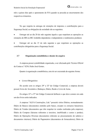 Relatório Inicial de Simulação Empresarial

mês e quinze dias após o apuramento de IVA quando se proceda ao encerramento dos
respectivos trimestres.




          No que respeita às entregas de retenções de impostos e contribuições para a
Segurança Social, as obrigações da sociedade são as seguintes:

         Entregar até ao dia 20 do mês seguinte àquele a que respeitam as operações as
retenções de IRS ou IRC (trabalho dependente e independente e rendimentos prediais);

         Entregar até ao dia 15 do mês seguinte a que respeitam as operações as
contribuições obrigatórias para a Segurança Social.



    3.7          Organização contabilística e dossier de arquivo


          A empresa possui contabilidade organizada, a ser efectuada pelo Técnico Oficial
de Contas n.º 8258, Pedro José Gomes.

          Quanto à organização contabilística, esta irá ser executada da seguinte forma:



            Livros Obrigatórios

          De acordo com os artigos 29º a 32º do Código Comercial, a empresa deverá
possuir livros de: Inventário e Balanços, Diário, Razão e Livro de Actas.

          Os artigos 33º a 37º do Código Comercial definem o que deve constar em cada
um dos livros atrás indicados.

          A empresa “ALFA Construções, Lda.” possuirá vários Diários, nomeadamente:
Diário de Bancos (documentos emitidos pelo banco, excepto os extractos bancários);
Diário de Vendas (documentos que irão respeitar às vendas realizadas pela empresa);
Diário de Compras (facturas referentes a terceiros, imobilizado e custos e perdas);
Diário de Operações Diversas (documentos referente ao processamento de salários e
documentos internos); Diário de Pagamentos (documentos de fornecedores); Dário de




“ALFA Construções, Lda.”                                                    Página 15 de 18
 