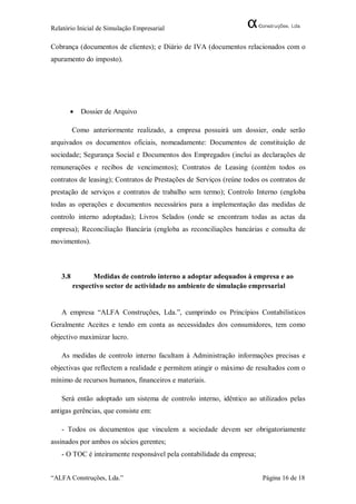Relatório Inicial de Simulação Empresarial

Cobrança (documentos de clientes); e Diário de IVA (documentos relacionados com o
apuramento do imposto).




          Dossier de Arquivo

         Como anteriormente realizado, a empresa possuirá um dossier, onde serão
arquivados os documentos oficiais, nomeadamente: Documentos de constituição de
sociedade; Segurança Social e Documentos dos Empregados (inclui as declarações de
remunerações e recibos de vencimentos); Contratos de Leasing (contém todos os
contratos de leasing); Contratos de Prestações de Serviços (reúne todos os contratos de
prestação de serviços e contratos de trabalho sem termo); Controlo Interno (engloba
todas as operações e documentos necessários para a implementação das medidas de
controlo interno adoptadas); Livros Selados (onde se encontram todas as actas da
empresa); Reconciliação Bancária (engloba as reconciliações bancárias e consulta de
movimentos).



   3.8          Medidas de controlo interno a adoptar adequados à empresa e ao
         respectivo sector de actividade no ambiente de simulação empresarial


   A empresa “ALFA Construções, Lda.”, cumprindo os Princípios Contabilísticos
Geralmente Aceites e tendo em conta as necessidades dos consumidores, tem como
objectivo maximizar lucro.

   As medidas de controlo interno facultam à Administração informações precisas e
objectivas que reflectem a realidade e permitem atingir o máximo de resultados com o
mínimo de recursos humanos, financeiros e materiais.

   Será então adoptado um sistema de controlo interno, idêntico ao utilizados pelas
antigas gerências, que consiste em:

   - Todos os documentos que vinculem a sociedade devem ser obrigatoriamente
assinados por ambos os sócios gerentes;
   - O TOC é inteiramente responsável pela contabilidade da empresa;


“ALFA Construções, Lda.”                                                Página 16 de 18
 