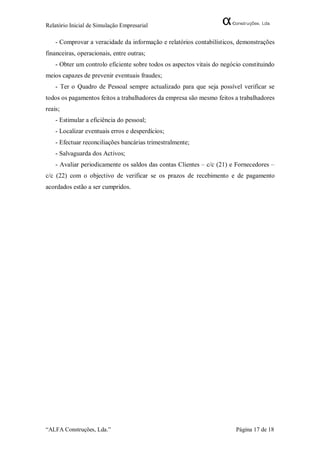Relatório Inicial de Simulação Empresarial

    - Comprovar a veracidade da informação e relatórios contabilísticos, demonstrações
financeiras, operacionais, entre outras;
    - Obter um controlo eficiente sobre todos os aspectos vitais do negócio constituindo
meios capazes de prevenir eventuais fraudes;
    - Ter o Quadro de Pessoal sempre actualizado para que seja possível verificar se
todos os pagamentos feitos a trabalhadores da empresa são mesmo feitos a trabalhadores
reais;
    - Estimular a eficiência do pessoal;
    - Localizar eventuais erros e desperdícios;
    - Efectuar reconciliações bancárias trimestralmente;
    - Salvaguarda dos Activos;
    - Avaliar periodicamente os saldos das contas Clientes – c/c (21) e Fornecedores –
c/c (22) com o objectivo de verificar se os prazos de recebimento e de pagamento
acordados estão a ser cumpridos.




“ALFA Construções, Lda.”                                                 Página 17 de 18
 
