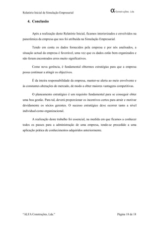 Relatório Inicial de Simulação Empresarial


   4. Conclusão


       Após a realização deste Relatório Inicial, ficamos interiorizados e envolvidos na
panorâmica da empresa que nos foi atribuída na Simulação Empresarial.

       Tendo em conta os dados fornecidos pela empresa e por nós analisados, a
situação actual da empresa é favorável, uma vez que os dados estão bem organizados e
não foram encontrados erros muito significativos.

       Como nova gerência, é fundamental obtermos estratégias para que a empresa
possa continuar a atingir os objectivos.

       É da inteira responsabilidade da empresa, manter-se alerta ao meio envolvente e
às constantes alterações do mercado, de modo a obter maiores vantagens competitivas.

       O planeamento estratégico é um requisito fundamental para se conseguir obter
uma boa gestão. Para tal, deverá proporcionar os incentivos certos para atrair e motivar
devidamente os sócios gerentes. O sucesso estratégico deve ocorrer tanto a nível
individual como organizacional.

       A realização deste trabalho foi essencial, na medida em que ficamos a conhecer
todos os passos para a administração de uma empresa, tendo-se procedido a uma
aplicação prática de conhecimentos adquiridos anteriormente.




“ALFA Construções, Lda.”                                                 Página 18 de 18
 