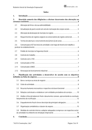 Relatório Inicial de Simulação Empresarial

                                                               Índice

1.          Introdução ....................................................................................................... 3
2.     Descrição sumaria das diligências a efectuar decorrentes das alterações na
estrutura societária ..................................................................................................... 4
     2.1        Alteração da firma e da sua admissibilidade ............................................................. 4

     2.2        Actualização do pacto social com acta de nomeação dos corpos sociais ................... 5

     2.3        Alteração da declaração de inscrição no registo ....................................................... 5

     2.4        Requerimentos de registos exigíveis na conservatória do registo comercial.............. 5

     2.5        Termos de abertura e encerramento do (s) livro (s) de actas .................................... 5

     2.6      Comunicação à IGT do início de actividade e do mapa de horário de trabalho a
     praticar no estabelecimento ................................................................................................. 6

     2.7        Pedido de inscrição na Segurança Social ................................................................... 6

     2.8        Contrato de trabalho ................................................................................................ 6

     2.9        Contrato com o TOC ................................................................................................. 7

     2.10       Comunicado à CTOC ................................................................................................. 7

     2.11       Comunicado à OROC ................................................................................................ 7

     2.12       Renovação do licenciamento industrial .................................................................... 7

3.     Planificação das actividades a desenvolver de acordo com os objectivos
definidos na ficha da empresa .................................................................................... 8
        3.1     Bens e serviços ou áreas de negocio ......................................................................... 8

        3.2     Ciclos de actividade .................................................................................................. 8

        3.3     Recursos humanos necessários e respectiva estrutura funcional .............................. 9

        3.4     Relações contratuais a estabelecer com entidades prestadoras de serviços............ 10

        3.5 Análise critica do balancete final e documentos conexos, apresentando os eventuais
        lançamentos de rectificação ............................................................................................ 12

        3.6     Enquadramento fiscal e breve descrição das principais obrigações ......................... 13

        3.7     Organização contabilística e dossier de arquivo...................................................... 15

        3.8 Medidas de controlo interno a adoptar adequados à empresa e ao respectivo sector
        de actividade no ambiente de simulação empresarial...................................................... 16

4.          Conclusão ....................................................................................................... 18


“ALFA Construções, Lda.”                                                                                          Página 2 de 18
 