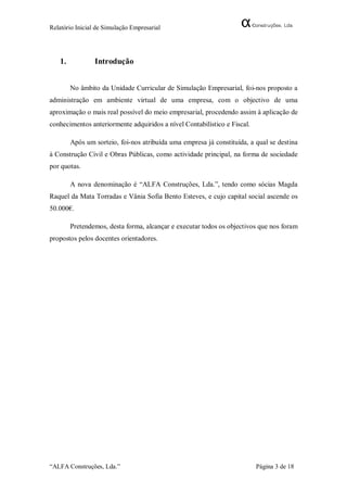 Relatório Inicial de Simulação Empresarial




   1.            Introdução


        No âmbito da Unidade Curricular de Simulação Empresarial, foi-nos proposto a
administração em ambiente virtual de uma empresa, com o objectivo de uma
aproximação o mais real possível do meio empresarial, procedendo assim à aplicação de
conhecimentos anteriormente adquiridos a nível Contabilístico e Fiscal.

        Após um sorteio, foi-nos atribuída uma empresa já constituída, a qual se destina
à Construção Civil e Obras Públicas, como actividade principal, na forma de sociedade
por quotas.

        A nova denominação é “ALFA Construções, Lda.”, tendo como sócias Magda
Raquel da Mata Torradas e Vânia Sofia Bento Esteves, e cujo capital social ascende os
50.000€.

        Pretendemos, desta forma, alcançar e executar todos os objectivos que nos foram
propostos pelos docentes orientadores.




“ALFA Construções, Lda.”                                                  Página 3 de 18
 