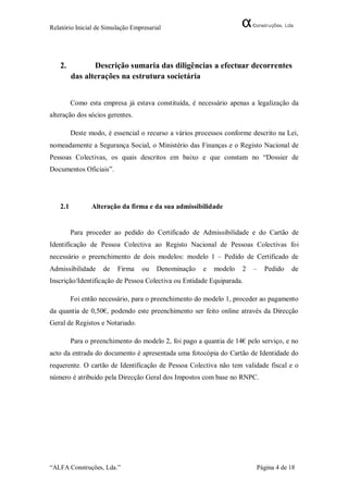 Relatório Inicial de Simulação Empresarial




   2.           Descrição sumaria das diligências a efectuar decorrentes
         das alterações na estrutura societária


         Como esta empresa já estava constituída, é necessário apenas a legalização da
alteração dos sócios gerentes.

         Deste modo, é essencial o recurso a vários processos conforme descrito na Lei,
nomeadamente a Segurança Social, o Ministério das Finanças e o Registo Nacional de
Pessoas Colectivas, os quais descritos em baixo e que constam no “Dossier de
Documentos Oficiais”.




   2.1          Alteração da firma e da sua admissibilidade


         Para proceder ao pedido do Certificado de Admissibilidade e do Cartão de
Identificação de Pessoa Colectiva ao Registo Nacional de Pessoas Colectivas foi
necessário o preenchimento de dois modelos: modelo 1 – Pedido de Certificado de
Admissibilidade     de   Firma    ou    Denominação   e   modelo   2   –   Pedido   de
Inscrição/Identificação de Pessoa Colectiva ou Entidade Equiparada.

         Foi então necessário, para o preenchimento do modelo 1, proceder ao pagamento
da quantia de 0,50€, podendo este preenchimento ser feito online através da Direcção
Geral de Registos e Notariado.

         Para o preenchimento do modelo 2, foi pago a quantia de 14€ pelo serviço, e no
acto da entrada do documento é apresentada uma fotocópia do Cartão de Identidade do
requerente. O cartão de Identificação de Pessoa Colectiva não tem validade fiscal e o
número é atribuído pela Direcção Geral dos Impostos com base no RNPC.




“ALFA Construções, Lda.”                                                Página 4 de 18
 